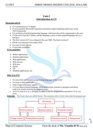 C#.NET SHREE MEDHA DEGREE COLLEGE, BALLARI
Dept of Computer Science From the desk of Ms. Vinutha H M M.Sc. (CS)
Page
7
Unit-2
Introduction to C#
Overview of C#
➢ C# is pronounced as "C-Sharp".
➢ It was created by Microsoft Corporation and led by Anders Hejlsberg,which runs on the
.NET Framework.
➢ It is an object-oriented programming language, which provides all the oopconcepts to the user.
➢ C# has roots from the C family, and the language is close to other popularlanguages like C++
and Java.
➢ The first version of C# was released in the year 2002. The latest version of
➢ C# 11, was released in November 2022.
➢ It is easy to learn and use.
➢ C# provides reusability.
C# is used for:
➢ Mobile applications
➢ Desktop applications
➢ Web applications
➢ Web services
➢ Web sites
➢ Games
➢ VR
➢ Database applications, etc.
Why Use C#?
• It is one of the most popular programming languages in the world.
• It is easy to learn and to use.
• It has a huge community support.
• C# is an object-oriented language, which gives a clear structure to programs and allows
code to be reused, lowering development costs.
• As C# is close to C, C++ and Java, it makes it easy for programmers toswitch to C# or vice
versa.
Literals: The fixed values are called literals. The constants refer to fixed values that the program may
 