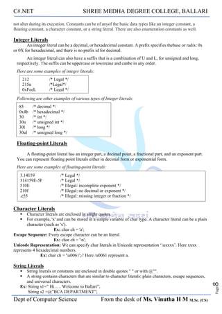C#.NET SHREE MEDHA DEGREE COLLEGE, BALLARI
Dept of Computer Science From the desk of Ms. Vinutha H M M.Sc. (CS)
Page
8
not alter during its execution. Constants can be of anyof the basic data types like an integer constant, a
floating constant, a character constant, or a string literal. There are also enumeration constants as well.
Integer Literals
An integer literal can be a decimal, or hexadecimal constant. A prefix specifies thebase or radix: 0x
or 0X for hexadecimal, and there is no prefix id for decimal.
An integer literal can also have a suffix that is a combination of U and L, for unsigned and long,
respectively. The suffix can be uppercase or lowercase and canbe in any order.
Here are some examples of integer literals:
Following are other examples of various types of Integer literals:
Floating-point Literals
A floating-point literal has an integer part, a decimal point, a fractional part, and an exponent part.
You can represent floating point literals either in decimal form or exponential form.
Here are some examples of floating-point literals:
Character Literals
▪ Character literals are enclosed in single quotes.
▪ For example, 'x' and can be stored in a simple variable of char type. A character literal can be a plain
character (such as 'x').
Ex: char ch = 'a';
Escape Sequence: Every escape character can be an literal.
Ex: char ch = 'n';
Unicode Representation: We can specify char literals in Unicode representation ‘uxxxx’. Here xxxx
represents 4 hexadecimal numbers.
Ex: char ch = 'u0061';// Here /u0061 represent a.
String Literals
▪ String literals or constants are enclosed in double quotes " " or with @"".
▪ A string contains characters that are similar to character literals: plain characters, escape sequences,
and universal characters.
Ex: String s1=” Hi….. Welcome to Ballari”;
String s2 =@”BCA DEPARTMENT”;
212 /* Legal */
215u /*Legal*/
0xFeeL /* Legal */
85 /* decimal */
0x4b /* hexadecimal */
30 /* int */
30u /* unsigned int */
30l /* long */
30ul /* unsigned long */
3.14159 /* Legal */
314159E-5F /* Legal */
510E /* Illegal: incomplete exponent */
210f /* Illegal: no decimal or exponent */
.e55 /* Illegal: missing integer or fraction */
 