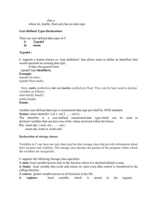 char c;
where int, double, float and char are data type.
User-Defined Types Declaration:
There are user defined data types in C
i) Typedef
ii) enum
Typedef :
C supports a feature known as “type definition” that allows users to define an identifiers that
would represent an existing data type.
It takes the general form:
typedef type identifiers;
Example:
typedef int units;
typedef float marks;
Here, units symbolizes int and marks symbolizes float. They can be later used to declare
variables as follows:
units batchl, batch2;
marks height;
Enum:
Another user-defined data type is enumerated data type provided by ANSI standard.
Syntax: enum identifier {val 1, val 2, …...val n};
The identifier is a user-defined enumerated data type which can be used to
declared variables that can have one of the values enclosed within the braces.
Ex: enum day { mon, tue , ……sat};
enum day week-st, week-end;
Declaration of storage classes
Variables in C can have not only data type but also storage class that provide information about
their location and visibility. The storage class decides the portion of the program within which
the variables are recognized.
C supports the following Storage class specifiers:
1. auto: local variable known only to the function where it is declared default is auto.
2. Static: local variable that exists and retains its value even after control is transferred to the
calling function.
3. extern: global variable known to all functions in the file
4. register: local variable, which is stored in the register.
 