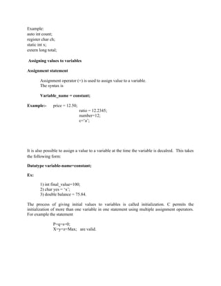 Example:
auto int count;
register char ch;
static int x;
extern long total;
Assigning values to variables
Assignment statement
Assignment operator (=) is used to assign value to a variable.
The syntax is
Variable_name = constant;
Example:- price = 12.50;
ratio = 12.2345;
number=12;
c=‘a’;
It is also possible to assign a value to a variable at the time the variable is decalred. This takes
the following form:
Datatype variable-name=constant;
Ex:
1) int final_value=100;
2) char yes = ‘x’;
3) double balance = 75.84.
The process of giving initial values to variables is called initialization. C permits the
initialization of more than one variable in one statement using multiple assignment operators.
For example the statement
P=q=s=0;
X=y=z=Max; are valid.
 