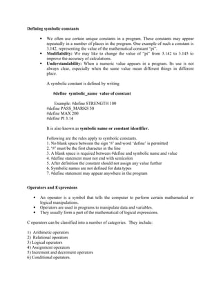 Defining symbolic constants
 We often use certain unique constants in a program. These constants may appear
repeatedly in a number of places in the program. One example of such a constant is
3.142, representing the value of the mathematical constant “pi”.
 Modifiability: We may like to change the value of “pi” from 3.142 to 3.145 to
improve the accuracy of calculations.
 Understandability: When a numeric value appears in a program. Its use is not
always clear, especially when the same value mean different things in different
place.
A symbolic constant is defined by writing
#define symbolic_name value of constant
Example: #define STRENGTH 100
#define PASS_MARKS 50
#define MAX 200
#define PI 3.14
It is also known as symbolic name or constant identifier.
Following are the rules apply to symbolic constants.
1. No blank space between the sign ‘#’ and word ‘define’ is permitted
2. ‘#’ must be the first character in the line
3. A blank space is required between #define and symbolic name and value
4. #define statement must not end with semicolon
5. After definition the constant should not assign any value further
6. Symbolic names are not defined for data types
7. #define statement may appear anywhere in the program
Operators and Expressions
 An operator is a symbol that tells the computer to perform certain mathematical or
logical manipulations.
 Operators are used in programs to manipulate data and variables.
 They usually form a part of the mathematical of logical expressions.
C operators can be classified into a number of categories. They include:
1) Arithmetic operators
2) Relational operators
3) Logical operators
4) Assignment operators
5) Increment and decrement operators
6) Conditional operators.
 