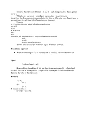 similarly, the expression statement --m and m-- are both equivalent to the assignment
m=m-1;
While the pre-increment ++m and post increment m++ mean the same
thing when they form statements independently they behave differently when they are used in
expression on the right hand side of an assignment statement.
Example:
n=++m; this statement is equivalent to two statements
m=m+1;
n=m;
If m=6,then
m=7
n=7
Similarly , the statement n=m++ is equivalent to two statements
n=m;
m=m+1;
if m=6, then n=6 and m=7
Similar is the case for pre decrement & post decrement operators.
Conditional Operator
 A ternary operator pair “?:” is available in C to construct conditional expression.
Syntax
Condition? exp1: exp2;
Here exp1 is evaluated first. If it is true then the expression exp2 is evaluated and
becomes the value of the expression. If exp1 is false then exp3 is evaluated and its value
becomes the value of the expression.
Example
if(a>b)
x = a;
else
x = b;
It is equal to same as
(a>b)?( x = a):(x=b);
 