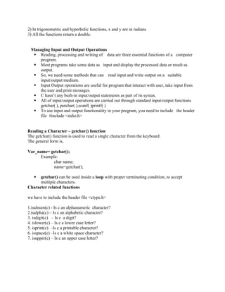 2) In trigonometric and hyperbolic functions, x and y are in radians
3) All the functions return a double.
Managing Input and Output Operations
 Reading, processing and writing of data are three essential functions of a computer
program.
 Most programs take some data as input and display the processed data or result as
output.
 So, we need some methods that can read input and write output on a suitable
input/output medium.
 Input Output operations are useful for program that interact with user, take input from
the user and print messages.
 C hasn’t any built-in input/output statements as part of its syntax.
 All of input/output operations are carried out through standard input/output functions
getchar( ), putchar( ),scanf( )printf( )
 To use input and output functionality in your program, you need to include the header
file #include <stdio.h>
Reading a Character – getchar() function
The getchar() function is used to read a single character from the keyboard.
The general form is,
Var_name= getchar();
Example:
char name;
name=getchar();
 getchar() can be used inside a loop with proper terminating condition, to accept
multiple characters.
Character related functions
we have to include the header file <ctype.h>
1.isalnum(c) - Is c an alphanumeric character?
2.isalpha(c) – Is c an alphabetic character?
3. isdigit(c) – Is c a digit?
4. islower(c) – Is c a lower case letter?
5. isprint(c) –Is c a printable character?
6. isspace(c) –Is c a white space character?
7. isupper(c) – Is c an upper case letter?
 