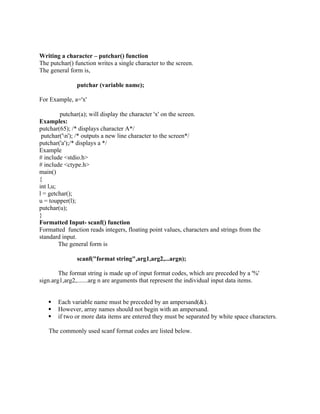 Writing a character – putchar() function
The putchar() function writes a single character to the screen.
The general form is,
putchar (variable name);
For Example, a='x'
putchar(a); will display the character 'x' on the screen.
Examples:
putchar(65); /* displays character A*/
putchar('n'); /* outputs a new line character to the screen*/
putchar('a');/* displays a */
Example
# include <stdio.h>
# include <ctype.h>
main()
{
int l,u;
l = getchar();
u = toupper(l);
putchar(u);
}
Formatted Input- scanf() function
Formatted function reads integers, floating point values, characters and strings from the
standard input.
The general form is
scanf("format string",arg1,arg2,...argn);
The format string is made up of input format codes, which are preceded by a '%'
sign.arg1,arg2,.......arg n are arguments that represent the individual input data items.
 Each variable name must be preceded by an ampersand(&).
 However, array names should not begin with an ampersand.
 if two or more data items are entered they must be separated by white space characters.
The commonly used scanf format codes are listed below.
 