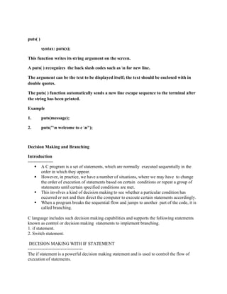 puts( )
syntax: puts(s);
This function writes its string argument on the screen.
A puts( ) recognizes the back slash codes such as n for new line.
The argument can be the text to be displayed itself; the text should be enclosed with in
double quotes.
The puts( ) function automatically sends a new line escape sequence to the terminal after
the string has been printed.
Example
1. puts(message);
2. puts("n welcome to c n");
Decision Making and Branching
Introduction
-----------------
 A C program is a set of statements, which are normally executed sequentially in the
order in which they appear.
 However, in practice, we have a number of situations, where we may have to change
the order of execution of statements based on certain conditions or repeat a group of
statements until certain specified conditions are met.
 This involves a kind of decision making to see whether a particular condition has
occurred or not and then direct the computer to execute certain statements accordingly.
 When a program breaks the sequential flow and jumps to another part of the code, it is
called branching.
C language includes such decision making capabilities and supports the following statements
known as control or decision making statements to implement branching.
1. if statement.
2. Switch statement.
DECISION MAKING WITH IF STATEMENT
-------------------------------------
The if statement is a powerful decision making statement and is used to control the flow of
execution of statements.
 