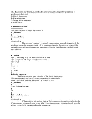 The if statement may be implemented in different forms depending on the complexity of
conditions to be tested.
1. Simple if statement
2. if..else statement
3. Nested if..else statement
4. else if ladder.
1.Simple if statement
-------------------
The general format of simple if statement is
if (condition)
{
statement-block;
}
statement-x;
The statement block may be a single statement or a group of statements. If the
condition is true, the statement block will be executed, otherwise the statement-block will be
skipped and the execution jumps to the statement-x. Note the parenthesis are required around
the condition.
Examples
1) if (n%d ==0) printf(" %d is divisible by%dn",n,d);
2) if (weight<50 && height > 170) count =count+1;
3) if (x>y)
{
temp = x;
x=y;
y= temp;
}
2. if...else statement
The if-else statement is an extension of the simple if statement.
This statement executes one of two alternative statements according
to the value of the specified condition. The general form is
if (condition)
{
True-block statements;
}
else
{
False-block statements;
}
statement-x;
If the condition is true, then the true block statements immediately following the
if statement are executed. Otherwise the false- block statements are executed. In both cases the
control is transferred subsequently to the statement-x.
 