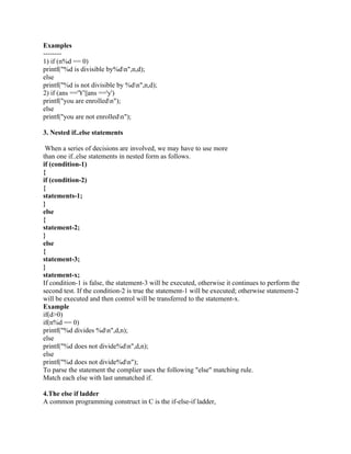 Examples
--------
1) if (n%d == 0)
printf("%d is divisible by%dn",n,d);
else
printf("%d is not divisible by %dn",n,d);
2) if (ans =='Y'||ans =='y')
printf("you are enrolledn");
else
printf("you are not enrolledn");
3. Nested if..else statements
When a series of decisions are involved, we may have to use more
than one if..else statements in nested form as follows.
if (condition-1)
{
if (condition-2)
{
statements-1;
}
else
{
statement-2;
}
else
{
statement-3;
}
statement-x;
If condition-1 is false, the statement-3 will be executed, otherwise it continues to perform the
second test. If the condition-2 is true the statement-1 will be executed; otherwise statement-2
will be executed and then control will be transferred to the statement-x.
Example
if(d>0)
if(n%d == 0)
printf("%d divides %dn",d,n);
else
printf("%d does not divide%dn",d,n);
else
printf("%d does not divide%dn");
To parse the statement the complier uses the following "else" matching rule.
Match each else with last unmatched if.
4.The else if ladder
A common programming construct in C is the if-else-if ladder,
 