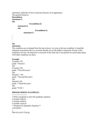 sometimes called the if-else-if staircase because of its appearance.
The general format is.
if(condition)
statement-1;
else
if (condition-2)
statement-2;
else
if (condition-3)
statement-3;
.
.
.
.
else
statement;
The conditions are evaluated from the top to down. As soon as the true condition is found,the
statement associated with it is executed and the rest of the ladder is bypassed. If none of the
conditions are true. the final else is executed. If the final else is not present no action takes place
if all other conditions are false.
Example
if (marks>79)
grade ="honors";
else
if (marks>59)
grade ="First Division";
else
if(marks > 49)
grade ="Second Division";
else
if(marks>39)
grade ="Third Division";
else
grade="FAIL";
PROGRAMMING EXAMPLES:
-----------------------
1.Write a program to solve the quadratic equation
# include<stdio.h>
# include<math.h>
# include<conio.h>
/* Program for Quadratic Equation */
void main()
{
float a,b,c,d,r1,r2,rp,ip;
 