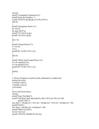 clrscr();
printf("ttquadratic Equationnn");
printf("Enter the Numbers: ");
scanf("%f%f%f",&a,&b,&c); d=b*b-4.0*a*c;
if(d<0)
{
printf("nImaginary Roots:n");
rp=-b/2*a;
ip=sqrt(-d)/(2*a);
printf("%f+i%fn",rp,ip);
printf("%f-i%fn",rp,ip);
}
if(d==0)
{
printf("nEqual Roots:n");
r1=-b/2*a;
r2=r1;
printf("R1=%f R2=%f",r1,r2);
}
if(d>0)
{
printf("nReal And Unequal Roots:n");
r1=(-b+sqrt(d))/(2*a);
r2=(-b-sqrt(d))/(2*a);
printf("R1=%f R2=%f",r1,r2);
}
getch();
}
3. Write a Program to read the marks obtained by a student and
declare the result.
# include<stdio.h>
# include<conio.h>
void main()
{
int m1,m2,m3,tot,status;
clrscr();
printf("Enter The Mark");
scanf("%d%d%d",&m1,&m2,&m3); if(m1<40 || m2<40 || m3<40)
printf("FAIL");
else if(m1>=40 && m1<=50 || m2>=40 && m3<=50 || m3>=40 && m3<=50)
printf("PASS");
else if(m1>=60 && m2>=60 &&m3>=60)
printf("FIRST CLASS");
tot=m1+m2+m3;
printf("nTOTAL MARK IS %d",tot);
 