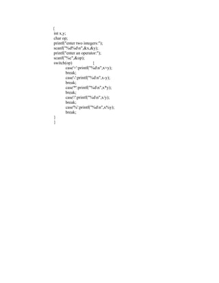 {
int x,y;
char op;
printf("enter two integers:");
scanf("%d%dn",&x,&y);
printf("enter an operator:");
scanf("%c",&op);
switch(op) {
case'+':printf("%dn",x+y);
break;
case'-':printf("%dn",x-y);
break;
case'*':printf("%dn",x*y);
break;
case'/':printf("%dn",x/y);
break;
case'%':printf("%dn",x%y);
break;
}
}
 