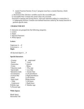 5. main() Function Section: Every C program must have a main() function, which
includes:
a. Declaration Part: Declares variables used in the executable part.
b. Executable Part: Contains the actual code to be executed.
Enclosed in opening and closing braces, with each statement ending in a semicolon (;).
6. Subprogram Section: Contains user-defined functions called by the main() function to
perform specific tasks.
CHARACTER SET
C characters are grouped into the following categories.
1. Letters
2. Digits
3. Special Characters
4. White Spaces
Letters
Uppercase A….Z
Lowercase a…..z
Digits
All decimal digits 0…..9
Special characters
, Comma & ampersand
. Period ^ Caret
; Semicolon * Asterisk
: Colon - Minus
? Question mark + Plus sign
‘Apostrophe < Less than
“Quotation mark > Greater than
! Exclamation ( Left parenthesis
| Vertical Bar ) Right parentheses
/ Slash [ Left bracket
 Back slash ] Right bracket
~ Tilde { Left brace
_ Underscore } Right brace
$ Dollar sign # Number sign
% Percent sign
White Spaces
Blank Space
Horizontal Tab
 