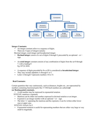 Integer Constants:
• An integer constant refers to a sequence of digits.
• There are 3 types of integers namely:
Decimal integer, octal integer and hexadecimal integer.
• Decimal integer consist of a set of digits 0 through 9, precceded by an optional – or +
sign.
• An octal integer constant consists of any combination of digits from the set 0 through
7. with a leading 0
Eg: 037,0, 0456.
• A sequence of digits preceded by 0x or 0X is considered as hexadecimal integer.
• They may include alphabets A through F or f.
• Letter A through F represents numbers 10 to 15.
Real Constants:
Certain quantities that vary continuously, such as distances, heights etc., are represented by
numbers containing functional parts like 17.548.Such numbers are called real
(or floating point) constants.
• A real number may be expressed in exponential notation.
SYNTAX: mantissa e exponent.
• Mantissa can be either real number expressed in decimal notation or an integer.
• Exponent is an integer number with an optional + or – sign.
• The letter ‘e’ separating the mantissa and the exponent, it can be written either lower
case or upper case.
SYNTAX: 0.65e4,12e-2.
• Exponential notation is useful for representing numbers that are either very large or very
small in magnitude.
Constants
Numeric
Constants
Integer
Constants
Real
Constants
Character
Constants
Single
character
constants
String
constants
 