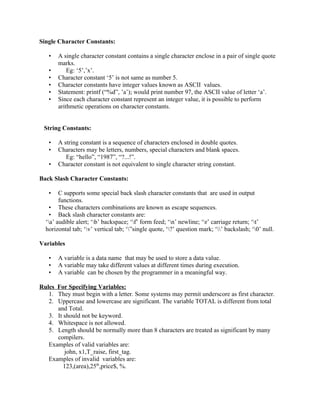Single Character Constants:
• A single character constant contains a single character enclose in a pair of single quote
marks.
• Eg: ‘5’,’x’.
• Character constant ‘5’ is not same as number 5.
• Character constants have integer values known as ASCII values.
• Statement: printf (“%d”, ’a’); would print number 97, the ASCII value of letter ‘a’.
• Since each character constant represent an integer value, it is possible to perform
arithmetic operations on character constants.
String Constants:
• A string constant is a sequence of characters enclosed in double quotes.
• Characters may be letters, numbers, special characters and blank spaces.
Eg: “hello”, “1987”, “?...!”.
• Character constant is not equivalent to single character string constant.
Back Slash Character Constants:
• C supports some special back slash character constants that are used in output
functions.
• These characters combinations are known as escape sequences.
• Back slash character constants are:
‘a’ audible alert; ‘b’ backspace; ‘f’ form feed; ‘n’ newline; ‘r’ carriage return; ‘t’
horizontal tab; ‘v’ vertical tab; ‘”single quote, ‘?’ question mark; ‘’ backslash; ‘0’ null.
Variables
• A variable is a data name that may be used to store a data value.
• A variable may take different values at different times during execution.
• A variable can be chosen by the programmer in a meaningful way.
Rules For Specifying Variables:
1. They must begin with a letter. Some systems may permit underscore as first character.
2. Uppercase and lowercase are significant. The variable TOTAL is different from total
and Total.
3. It should not be keyword.
4. Whitespace is not allowed.
5. Length should be normally more than 8 characters are treated as significant by many
compilers.
Examples of valid variables are:
john, x1,T_raise, first_tag.
Examples of invalid variables are:
123,(area),25th
,price$, %.
 