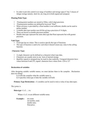 • In order to provide control over range of numbers and storage space C has 3 classes of
integer storage namely: short int, int, long int in both signed and unsigned.
Floating Point Type:
• Floating point numbers are stored in 32bits, with 6 digit precision.
• Floating point numbers are defined by keyword “float”.
• When accuracy is provided by a float number is not sufficient, double can be used to
define number.
• A double data type number uses 64 bits giving a precision of 14 digits.
• These are known as double precision number.
• Double data type represent the same data type that float represents but with greater
precision.
Void Type:
• Void type has no values. This is used to specify the type of functions.
• The type of function is said to be void when it doesn't return any value to the calling
function.
Character Type:
• A single character can be defined as a character (char) type data.
• Characters are usually store in one byte of internal storage.
• Qualifier signed or unsigned may be used in char explicitly. Unsigned characters have
values between 0 and 255, signed characters have values from -128 to 127
Declaration of variables
After designing suitable variable names, we must declare them to the compiler. Declaration
does two things:
1. It tells the compiler what the variable name is.
2. It specifies what type of data the variable will hold.
Primary Type Declaration: - A variables can be used to store a value of any data types.
The syntax is
Data-type v1,v2…..vn;
Where v1,v2..vn are different variable name.
Example:- int count;
int number, total;
double ratio;
float price;
 