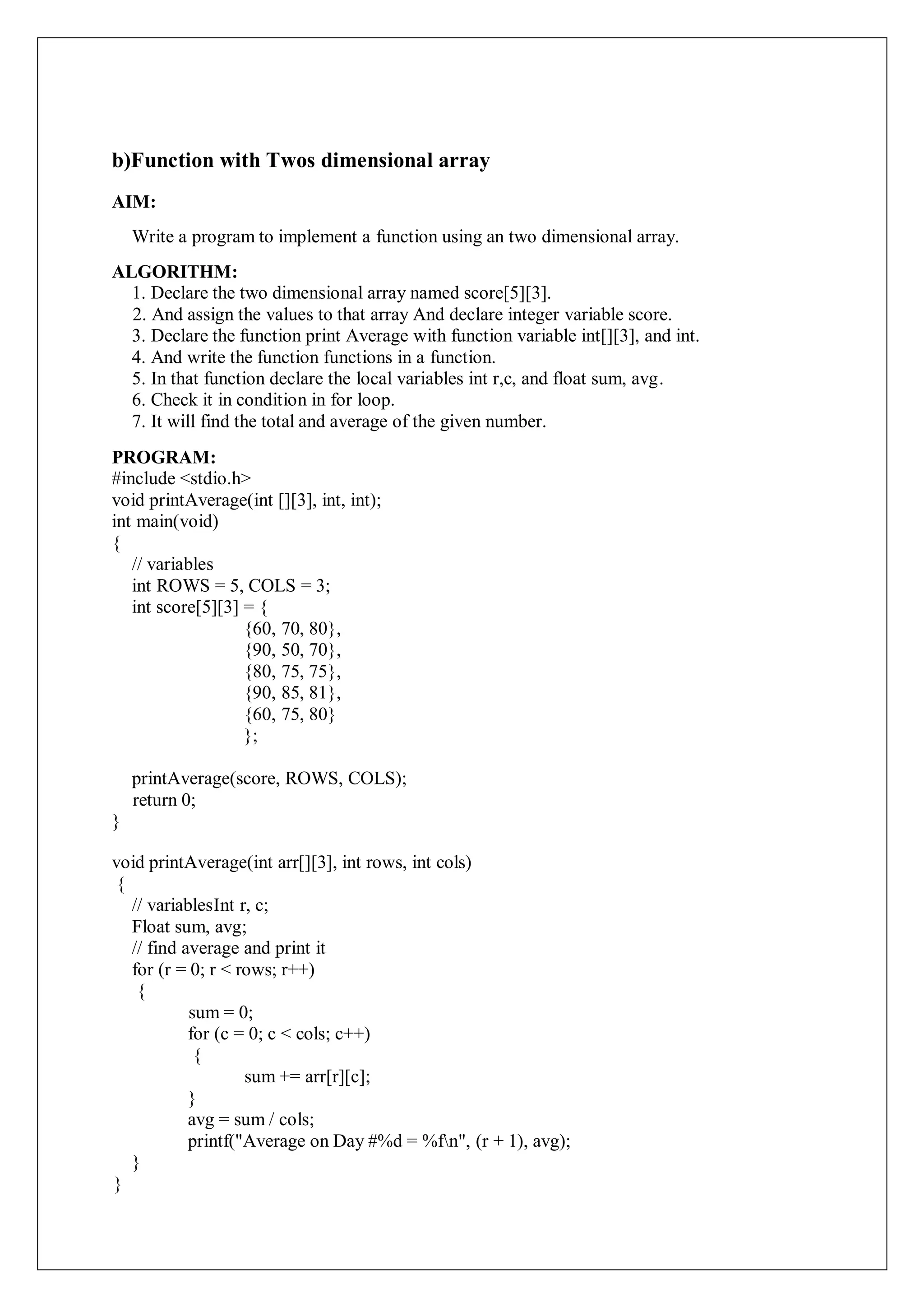 b)Function with Twos dimensional array
AIM:
Write a program to implement a function using an two dimensional array.
ALGORITHM:
1. Declare the two dimensional array named score[5][3].
2. And assign the values to that array And declare integer variable score.
3. Declare the function print Average with function variable int[][3], and int.
4. And write the function functions in a function.
5. In that function declare the local variables int r,c, and float sum, avg.
6. Check it in condition in for loop.
7. It will find the total and average of the given number.
PROGRAM:
#include <stdio.h>
void printAverage(int [][3], int, int);
int main(void)
{
// variables
int ROWS = 5, COLS = 3;
int score[5][3] = {
{60, 70, 80},
{90, 50, 70},
{80, 75, 75},
{90, 85, 81},
{60, 75, 80}
};
printAverage(score, ROWS, COLS);
return 0;
}
void printAverage(int arr[][3], int rows, int cols)
{
// variablesInt r, c;
Float sum, avg;
// find average and print it
for (r = 0; r < rows; r++)
{
sum = 0;
for (c = 0; c < cols; c++)
{
sum += arr[r][c];
}
avg = sum / cols;
printf("Average on Day #%d = %fn", (r + 1), avg);
}
}
 