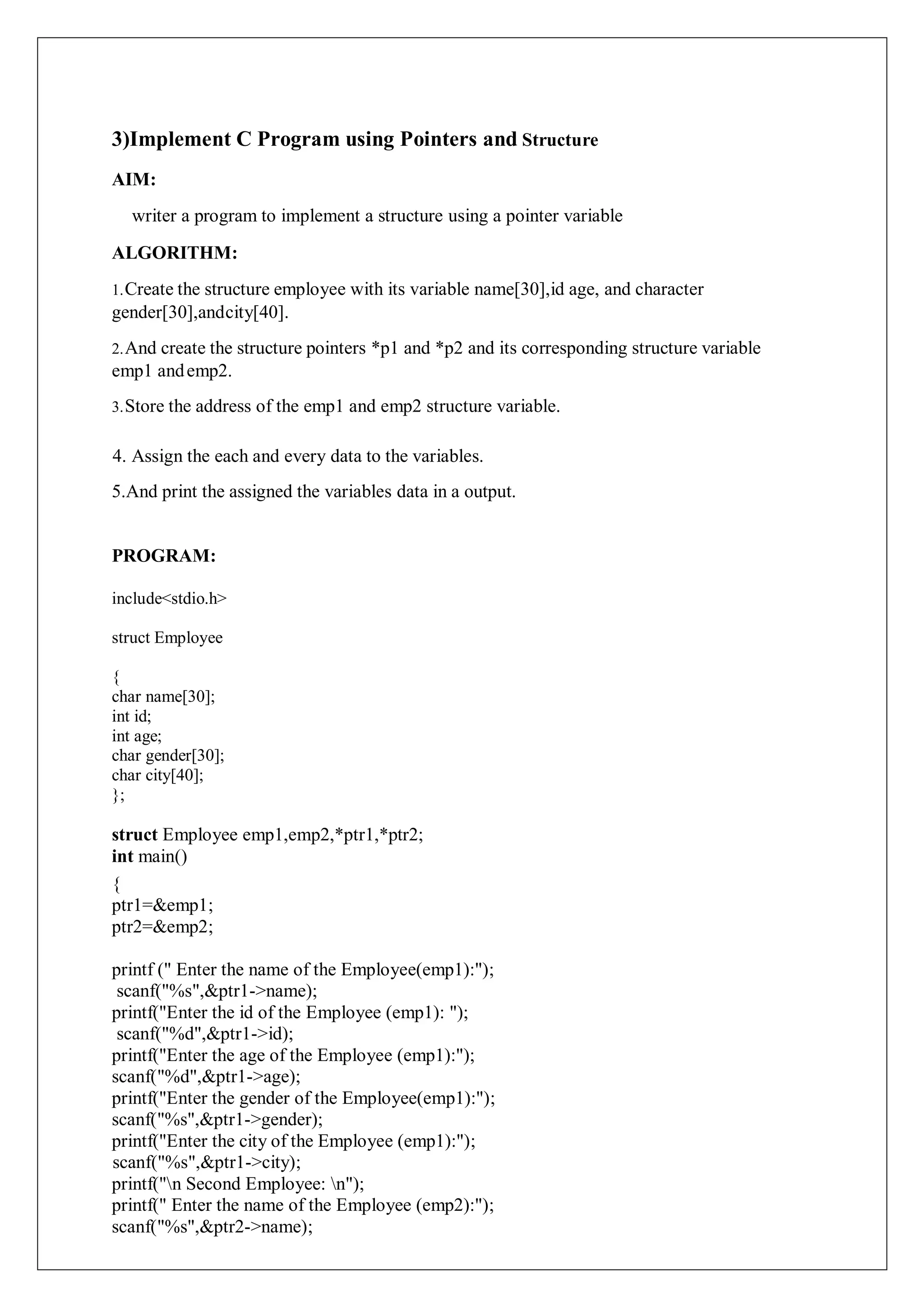 3)Implement C Program using Pointers and Structure
AIM:
writer a program to implement a structure using a pointer variable
ALGORITHM:
1.Create the structure employee with its variable name[30],id age, and character
gender[30],andcity[40].
2.And create the structure pointers *p1 and *p2 and its corresponding structure variable
emp1 andemp2.
3.Store the address of the emp1 and emp2 structure variable.
4. Assign the each and every data to the variables.
5.And print the assigned the variables data in a output.
PROGRAM:
include<stdio.h>
struct Employee
{
char name[30];
int id;
int age;
char gender[30];
char city[40];
};
struct Employee emp1,emp2,*ptr1,*ptr2;
int main()
{
ptr1=&emp1;
ptr2=&emp2;
printf (" Enter the name of the Employee(emp1):");
scanf("%s",&ptr1->name);
printf("Enter the id of the Employee (emp1): ");
scanf("%d",&ptr1->id);
printf("Enter the age of the Employee (emp1):");
scanf("%d",&ptr1->age);
printf("Enter the gender of the Employee(emp1):");
scanf("%s",&ptr1->gender);
printf("Enter the city of the Employee (emp1):");
scanf("%s",&ptr1->city);
printf("n Second Employee: n");
printf(" Enter the name of the Employee (emp2):");
scanf("%s",&ptr2->name);
 