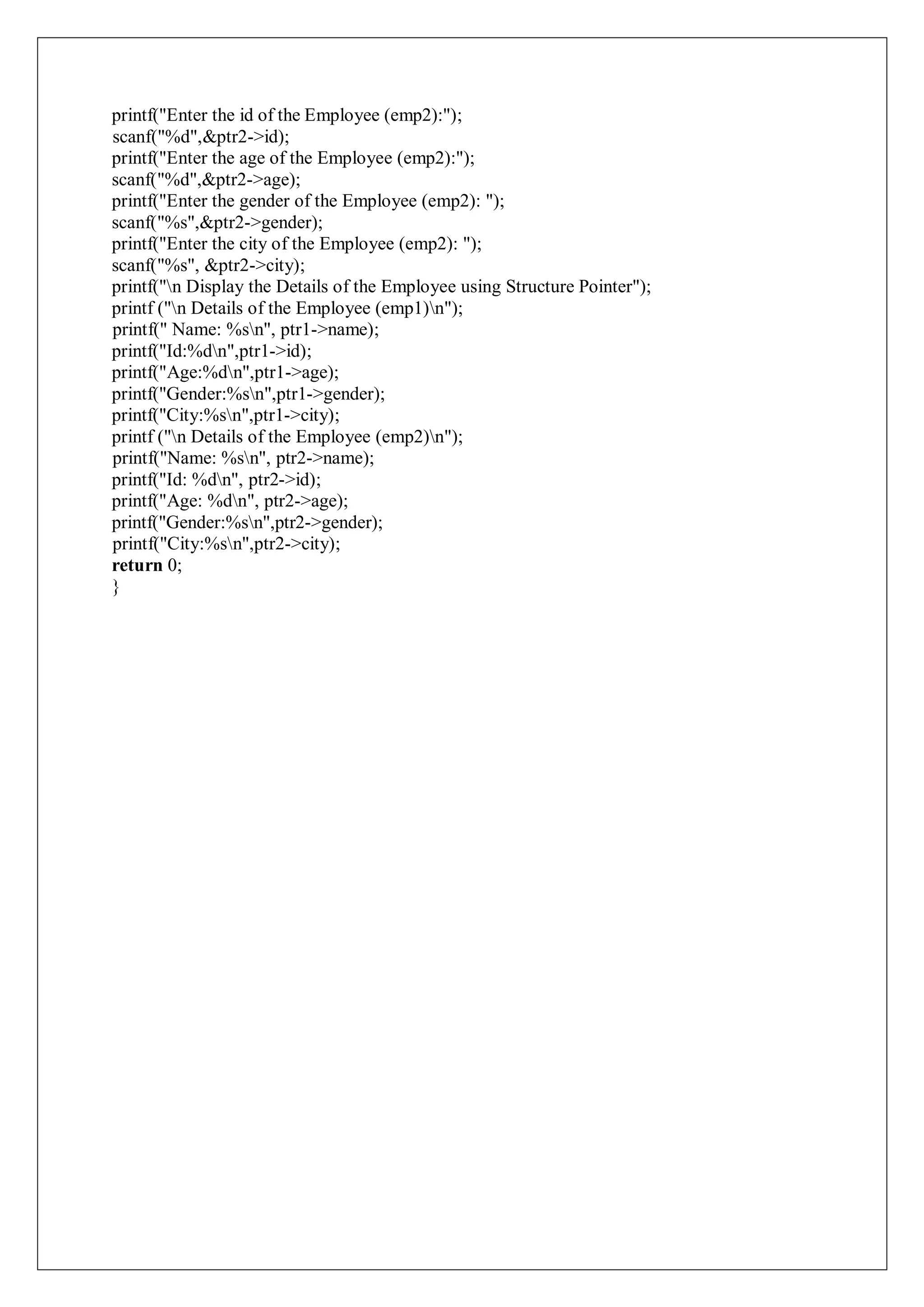 printf("Enter the id of the Employee (emp2):");
scanf("%d",&ptr2->id);
printf("Enter the age of the Employee (emp2):");
scanf("%d",&ptr2->age);
printf("Enter the gender of the Employee (emp2): ");
scanf("%s",&ptr2->gender);
printf("Enter the city of the Employee (emp2): ");
scanf("%s", &ptr2->city);
printf("n Display the Details of the Employee using Structure Pointer");
printf ("n Details of the Employee (emp1)n");
printf(" Name: %sn", ptr1->name);
printf("Id:%dn",ptr1->id);
printf("Age:%dn",ptr1->age);
printf("Gender:%sn",ptr1->gender);
printf("City:%sn",ptr1->city);
printf ("n Details of the Employee (emp2)n");
printf("Name: %sn", ptr2->name);
printf("Id: %dn", ptr2->id);
printf("Age: %dn", ptr2->age);
printf("Gender:%sn",ptr2->gender);
printf("City:%sn",ptr2->city);
return 0;
}
 