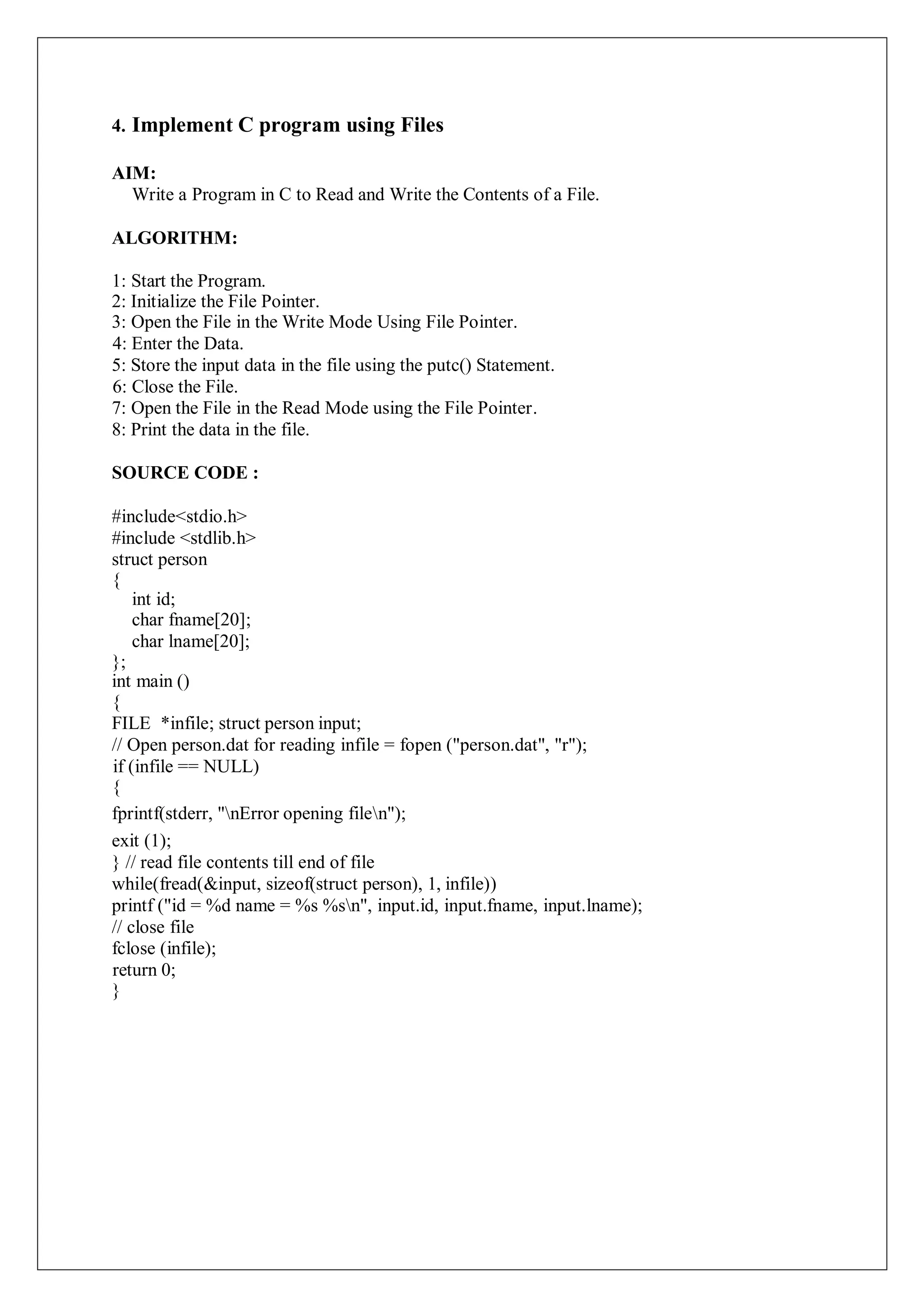 4. Implement C program using Files
AIM:
Write a Program in C to Read and Write the Contents of a File.
ALGORITHM:
1: Start the Program.
2: Initialize the File Pointer.
3: Open the File in the Write Mode Using File Pointer.
4: Enter the Data.
5: Store the input data in the file using the putc() Statement.
6: Close the File.
7: Open the File in the Read Mode using the File Pointer.
8: Print the data in the file.
SOURCE CODE :
#include<stdio.h>
#include <stdlib.h>
struct person
{
int id;
char fname[20];
char lname[20];
};
int main ()
{
FILE *infile; struct person input;
// Open person.dat for reading infile = fopen ("person.dat", "r");
if (infile == NULL)
{
fprintf(stderr, "nError opening filen");
exit (1);
} // read file contents till end of file
while(fread(&input, sizeof(struct person), 1, infile))
printf ("id = %d name = %s %sn", input.id, input.fname, input.lname);
// close file
fclose (infile);
return 0;
}
 