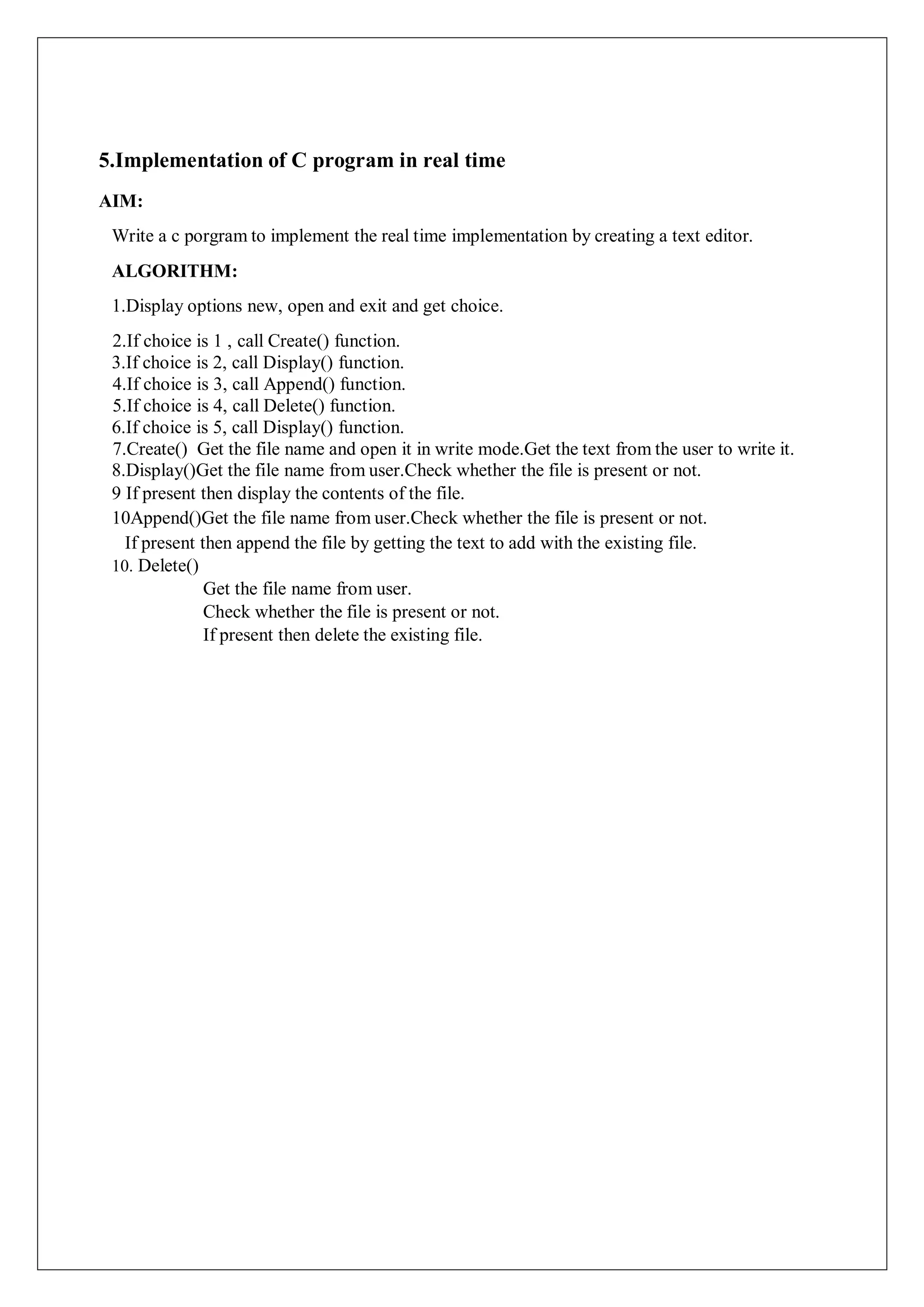 5.Implementation of C program in real time
AIM:
Write a c porgram to implement the real time implementation by creating a text editor.
ALGORITHM:
1.Display options new, open and exit and get choice.
2.If choice is 1 , call Create() function.
3.If choice is 2, call Display() function.
4.If choice is 3, call Append() function.
5.If choice is 4, call Delete() function.
6.If choice is 5, call Display() function.
7.Create() Get the file name and open it in write mode.Get the text from the user to write it.
8.Display()Get the file name from user.Check whether the file is present or not.
9 If present then display the contents of the file.
10Append()Get the file name from user.Check whether the file is present or not.
If present then append the file by getting the text to add with the existing file.
10. Delete()
Get the file name from user.
Check whether the file is present or not.
If present then delete the existing file.
 