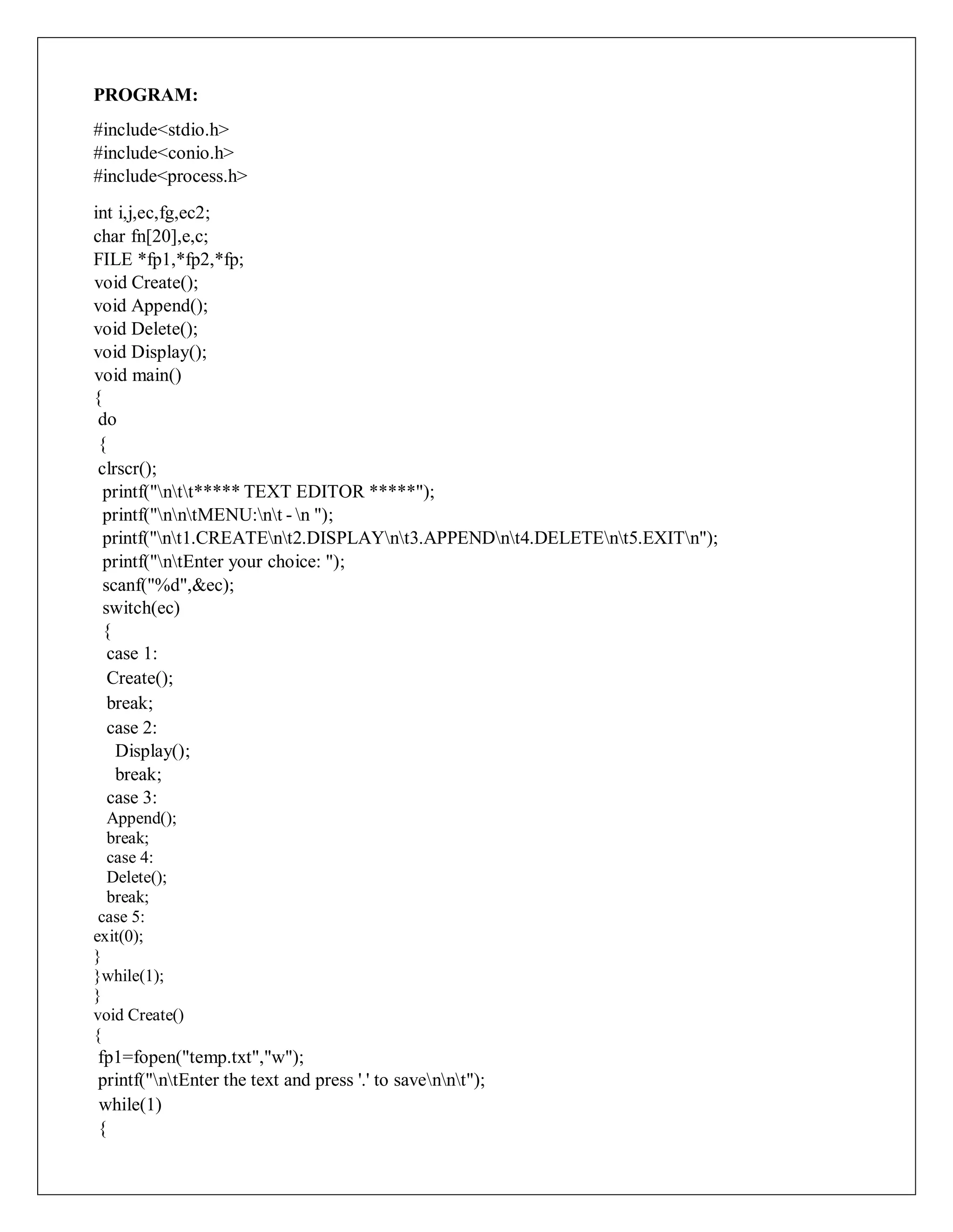 PROGRAM:
#include<stdio.h>
#include<conio.h>
#include<process.h>
int i,j,ec,fg,ec2;
char fn[20],e,c;
FILE *fp1,*fp2,*fp;
void Create();
void Append();
void Delete();
void Display();
void main()
{
do
{
clrscr();
printf("ntt***** TEXT EDITOR *****");
printf("nntMENU:nt - n ");
printf("nt1.CREATEnt2.DISPLAYnt3.APPENDnt4.DELETEnt5.EXITn");
printf("ntEnter your choice: ");
scanf("%d",&ec);
switch(ec)
{
case 1:
Create();
break;
case 2:
Display();
break;
case 3:
Append();
break;
case 4:
Delete();
break;
case 5:
exit(0);
}
}while(1);
}
void Create()
{
fp1=fopen("temp.txt","w");
printf("ntEnter the text and press '.' to savennt");
while(1)
{
 