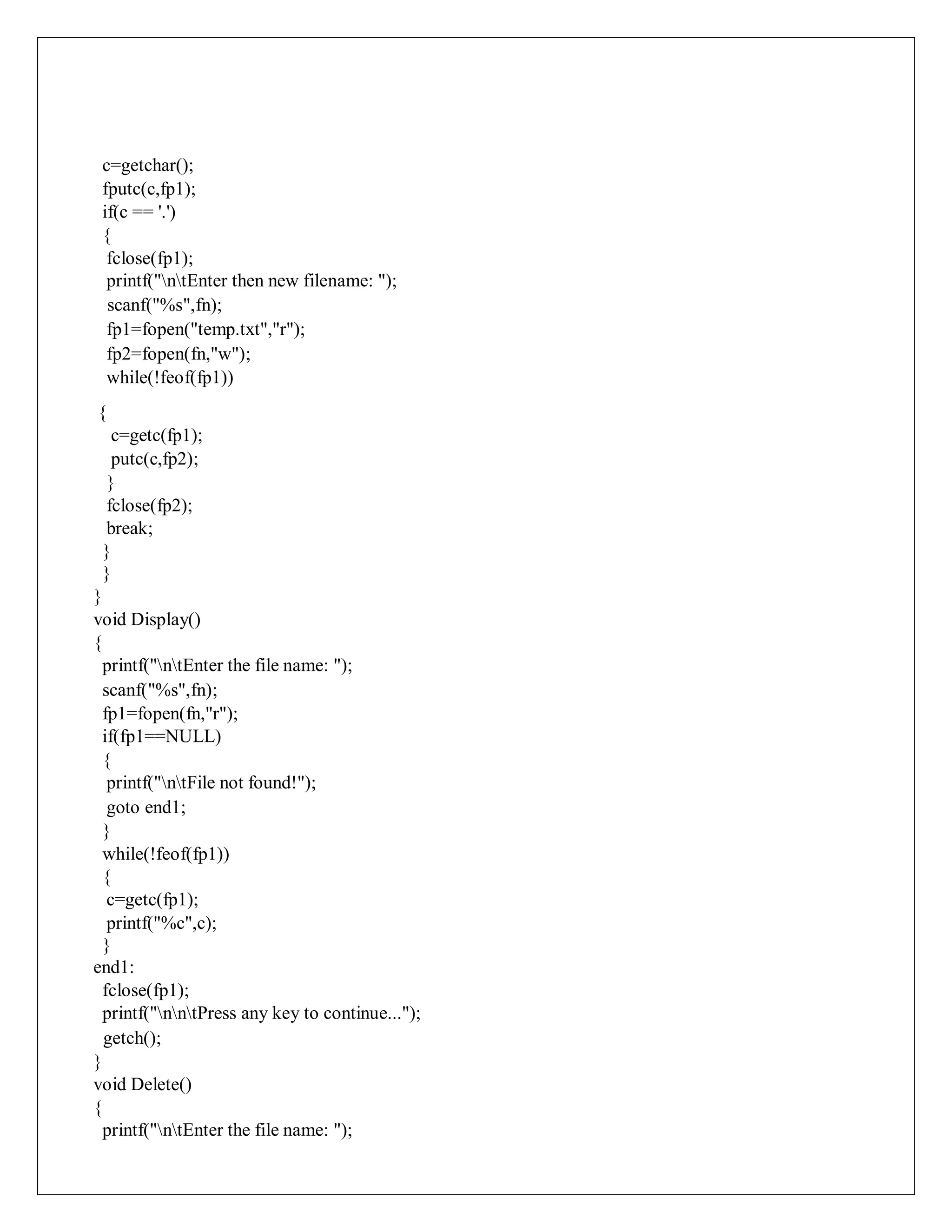 c=getchar();
fputc(c,fp1);
if(c == '.')
{
fclose(fp1);
printf("ntEnter then new filename: ");
scanf("%s",fn);
fp1=fopen("temp.txt","r");
fp2=fopen(fn,"w");
while(!feof(fp1))
{
c=getc(fp1);
putc(c,fp2);
}
fclose(fp2);
break;
}
}
}
void Display()
{
printf("ntEnter the file name: ");
scanf("%s",fn);
fp1=fopen(fn,"r");
if(fp1==NULL)
{
printf("ntFile not found!");
goto end1;
}
while(!feof(fp1))
{
c=getc(fp1);
printf("%c",c);
}
end1:
fclose(fp1);
printf("nntPress any key to continue...");
getch();
}
void Delete()
{
printf("ntEnter the file name: ");
 