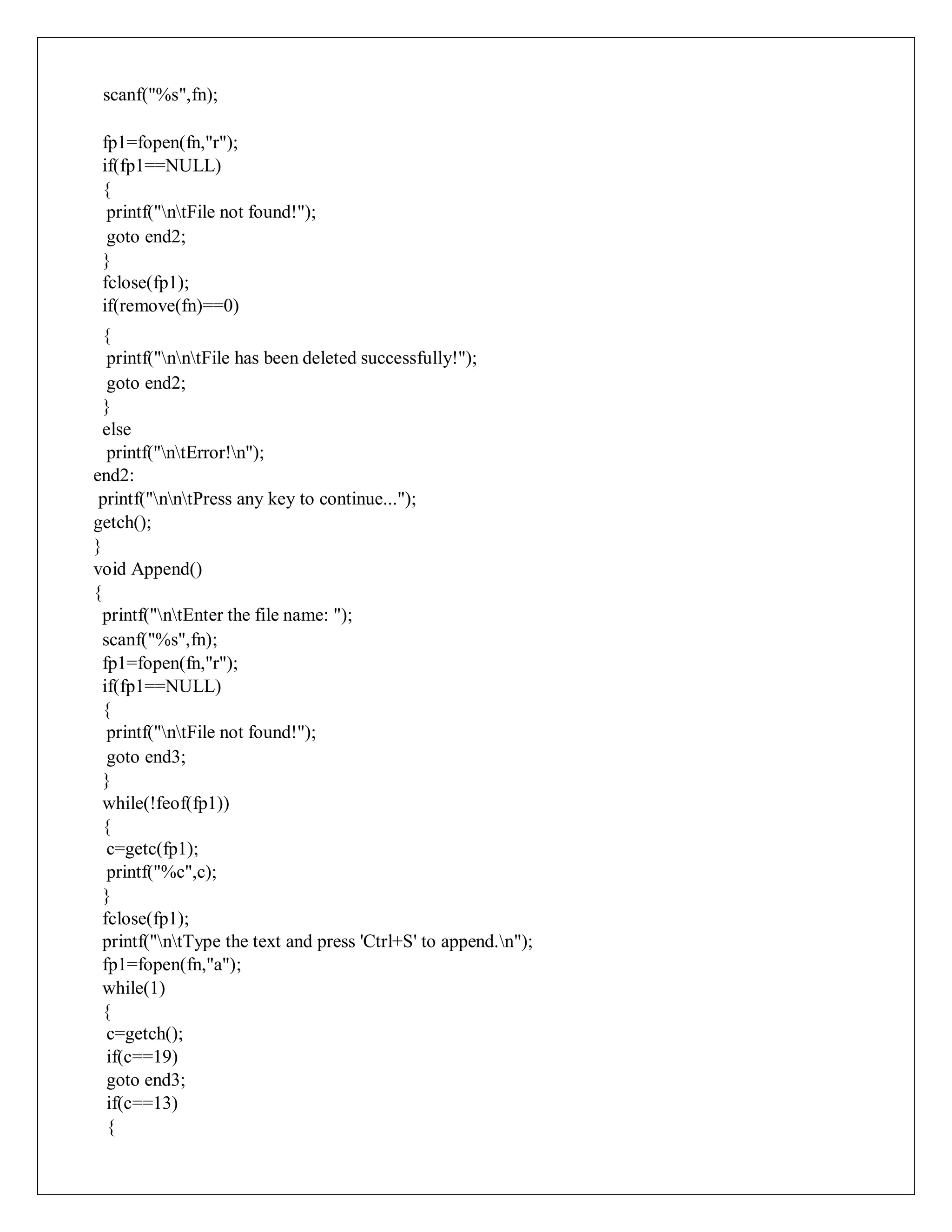 scanf("%s",fn);
fp1=fopen(fn,"r");
if(fp1==NULL)
{
printf("ntFile not found!");
goto end2;
}
fclose(fp1);
if(remove(fn)==0)
{
printf("nntFile has been deleted successfully!");
goto end2;
}
else
printf("ntError!n");
end2:
printf("nntPress any key to continue...");
getch();
}
void Append()
{
printf("ntEnter the file name: ");
scanf("%s",fn);
fp1=fopen(fn,"r");
if(fp1==NULL)
{
printf("ntFile not found!");
goto end3;
}
while(!feof(fp1))
{
c=getc(fp1);
printf("%c",c);
}
fclose(fp1);
printf("ntType the text and press 'Ctrl+S' to append.n");
fp1=fopen(fn,"a");
while(1)
{
c=getch();
if(c==19)
goto end3;
if(c==13)
{
 