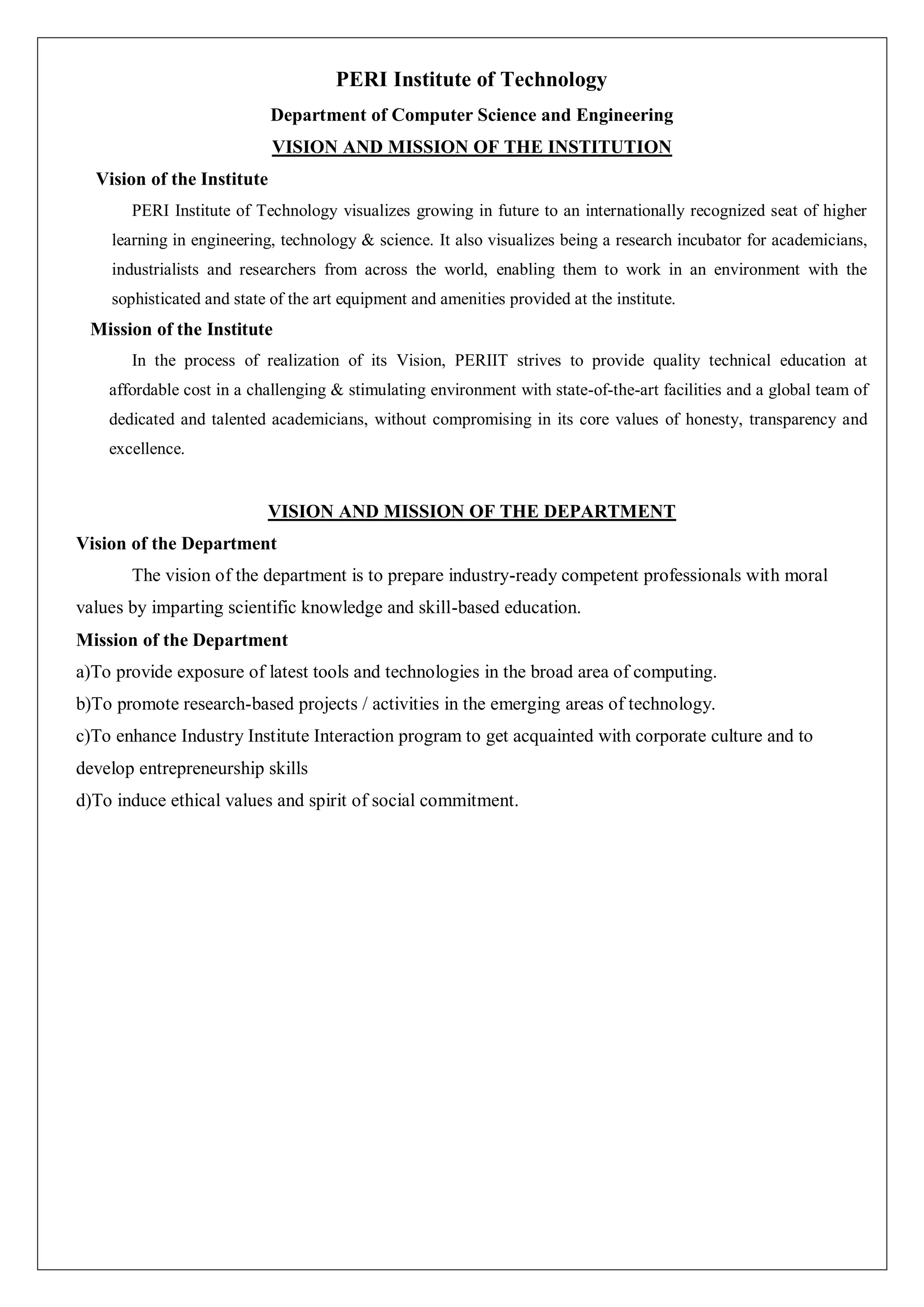 PERI Institute of Technology
Department of Computer Science and Engineering
VISION AND MISSION OF THE INSTITUTION
Vision of the Institute
PERI Institute of Technology visualizes growing in future to an internationally recognized seat of higher
learning in engineering, technology & science. It also visualizes being a research incubator for academicians,
industrialists and researchers from across the world, enabling them to work in an environment with the
sophisticated and state of the art equipment and amenities provided at the institute.
Mission of the Institute
In the process of realization of its Vision, PERIIT strives to provide quality technical education at
affordable cost in a challenging & stimulating environment with state-of-the-art facilities and a global team of
dedicated and talented academicians, without compromising in its core values of honesty, transparency and
excellence.
VISION AND MISSION OF THE DEPARTMENT
Vision of the Department
The vision of the department is to prepare industry-ready competent professionals with moral
values by imparting scientific knowledge and skill-based education.
Mission of the Department
a)To provide exposure of latest tools and technologies in the broad area of computing.
b)To promote research-based projects / activities in the emerging areas of technology.
c)To enhance Industry Institute Interaction program to get acquainted with corporate culture and to
develop entrepreneurship skills
d)To induce ethical values and spirit of social commitment.
 