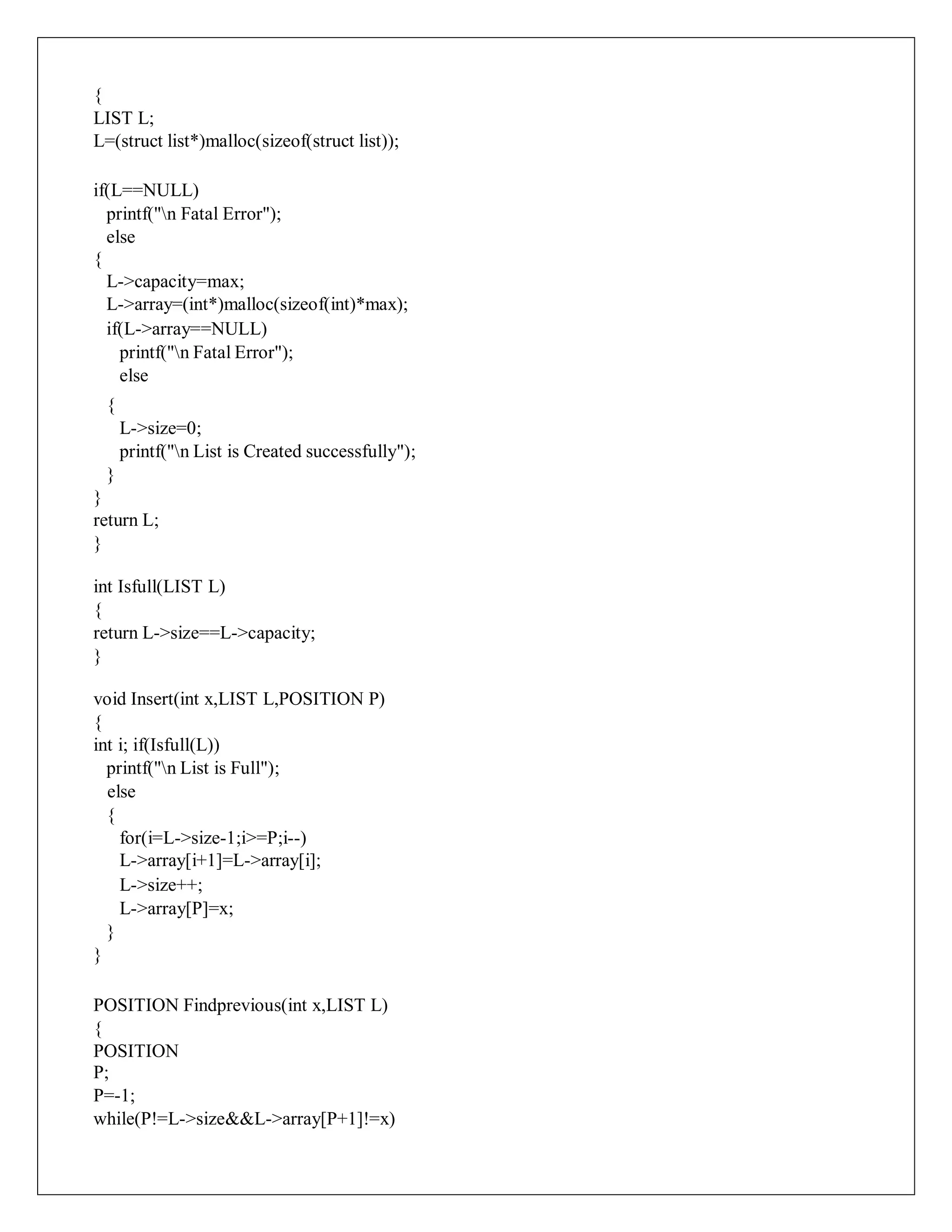 {
LIST L;
L=(struct list*)malloc(sizeof(struct list));
if(L==NULL)
printf("n Fatal Error");
else
{
L->capacity=max;
L->array=(int*)malloc(sizeof(int)*max);
if(L->array==NULL)
printf("n Fatal Error");
else
{
L->size=0;
printf("n List is Created successfully");
}
}
return L;
}
int Isfull(LIST L)
{
return L->size==L->capacity;
}
void Insert(int x,LIST L,POSITION P)
{
int i; if(Isfull(L))
printf("n List is Full");
else
{
for(i=L->size-1;i>=P;i--)
L->array[i+1]=L->array[i];
L->size++;
L->array[P]=x;
}
}
POSITION Findprevious(int x,LIST L)
{
POSITION
P;
P=-1;
while(P!=L->size&&L->array[P+1]!=x)
 