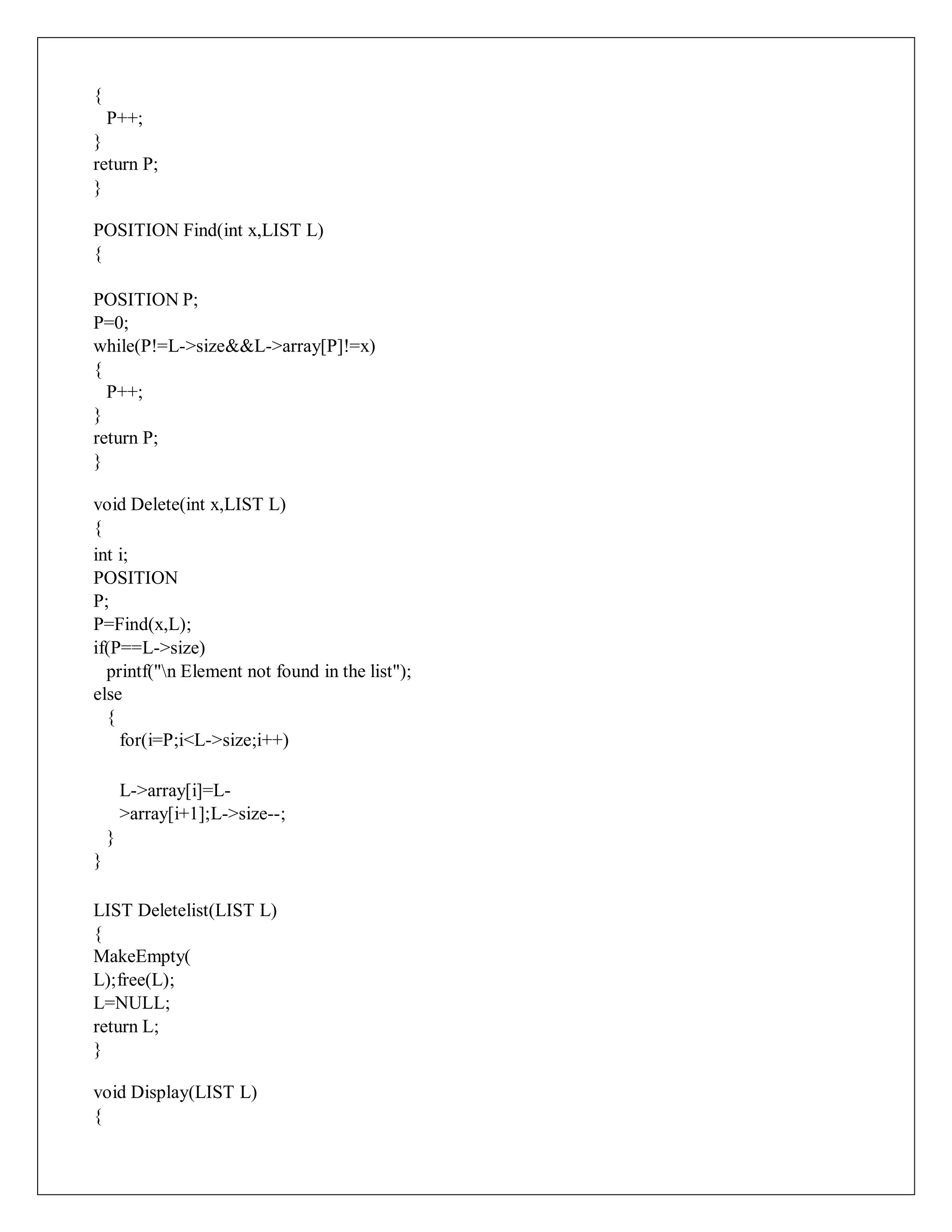 {
P++;
}
return P;
}
POSITION Find(int x,LIST L)
{
POSITION P;
P=0;
while(P!=L->size&&L->array[P]!=x)
{
P++;
}
return P;
}
void Delete(int x,LIST L)
{
int i;
POSITION
P;
P=Find(x,L);
if(P==L->size)
printf("n Element not found in the list");
else
{
for(i=P;i<L->size;i++)
L->array[i]=L-
>array[i+1];L->size--;
}
}
LIST Deletelist(LIST L)
{
MakeEmpty(
L);free(L);
L=NULL;
return L;
}
void Display(LIST L)
{
 