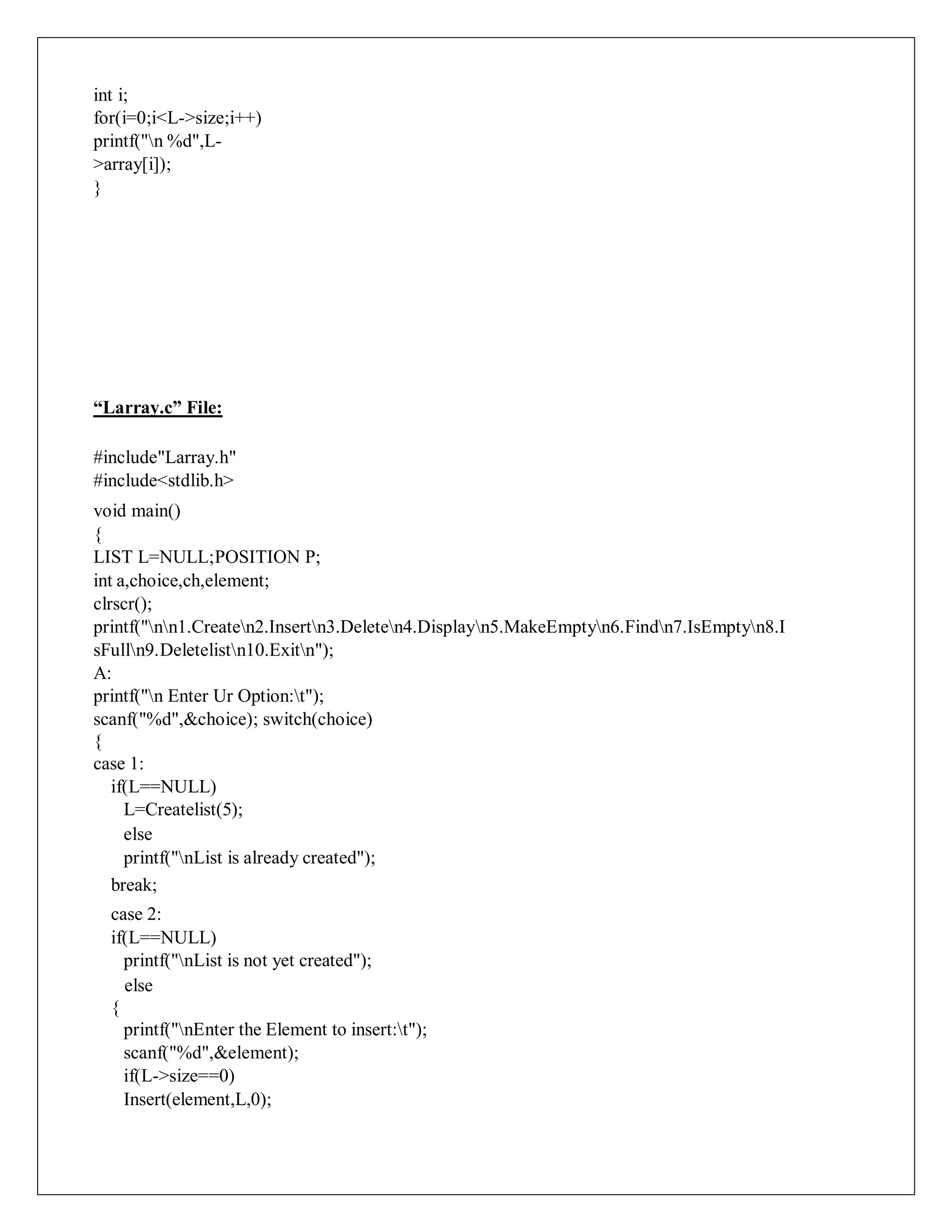 int i;
for(i=0;i<L->size;i++)
printf("n %d",L-
>array[i]);
}
“Larray.c” File:
#include"Larray.h"
#include<stdlib.h>
void main()
{
LIST L=NULL;POSITION P;
int a,choice,ch,element;
clrscr();
printf("nn1.Createn2.Insertn3.Deleten4.Displayn5.MakeEmptyn6.Findn7.IsEmptyn8.I
sFulln9.Deletelistn10.Exitn");
A:
printf("n Enter Ur Option:t");
scanf("%d",&choice); switch(choice)
{
case 1:
if(L==NULL)
L=Createlist(5);
else
printf("nList is already created");
break;
case 2:
if(L==NULL)
printf("nList is not yet created");
else
{
printf("nEnter the Element to insert:t");
scanf("%d",&element);
if(L->size==0)
Insert(element,L,0);
 