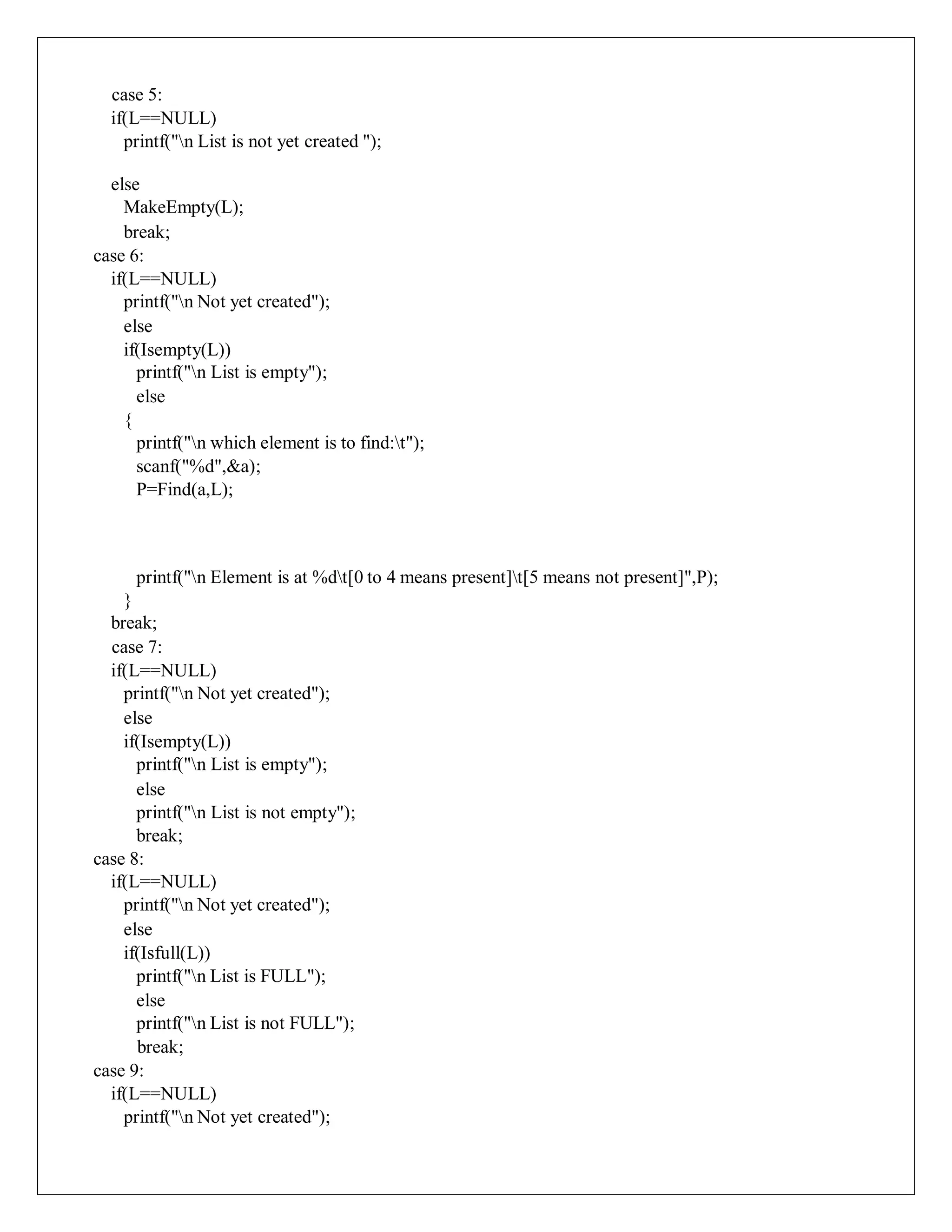 case 5:
if(L==NULL)
printf("n List is not yet created ");
else
MakeEmpty(L);
break;
case 6:
if(L==NULL)
printf("n Not yet created");
else
if(Isempty(L))
printf("n List is empty");
else
{
printf("n which element is to find:t");
scanf("%d",&a);
P=Find(a,L);
printf("n Element is at %dt[0 to 4 means present]t[5 means not present]",P);
}
break;
case 7:
if(L==NULL)
printf("n Not yet created");
else
if(Isempty(L))
printf("n List is empty");
else
printf("n List is not empty");
break;
case 8:
if(L==NULL)
printf("n Not yet created");
else
if(Isfull(L))
printf("n List is FULL");
else
printf("n List is not FULL");
break;
case 9:
if(L==NULL)
printf("n Not yet created");
 