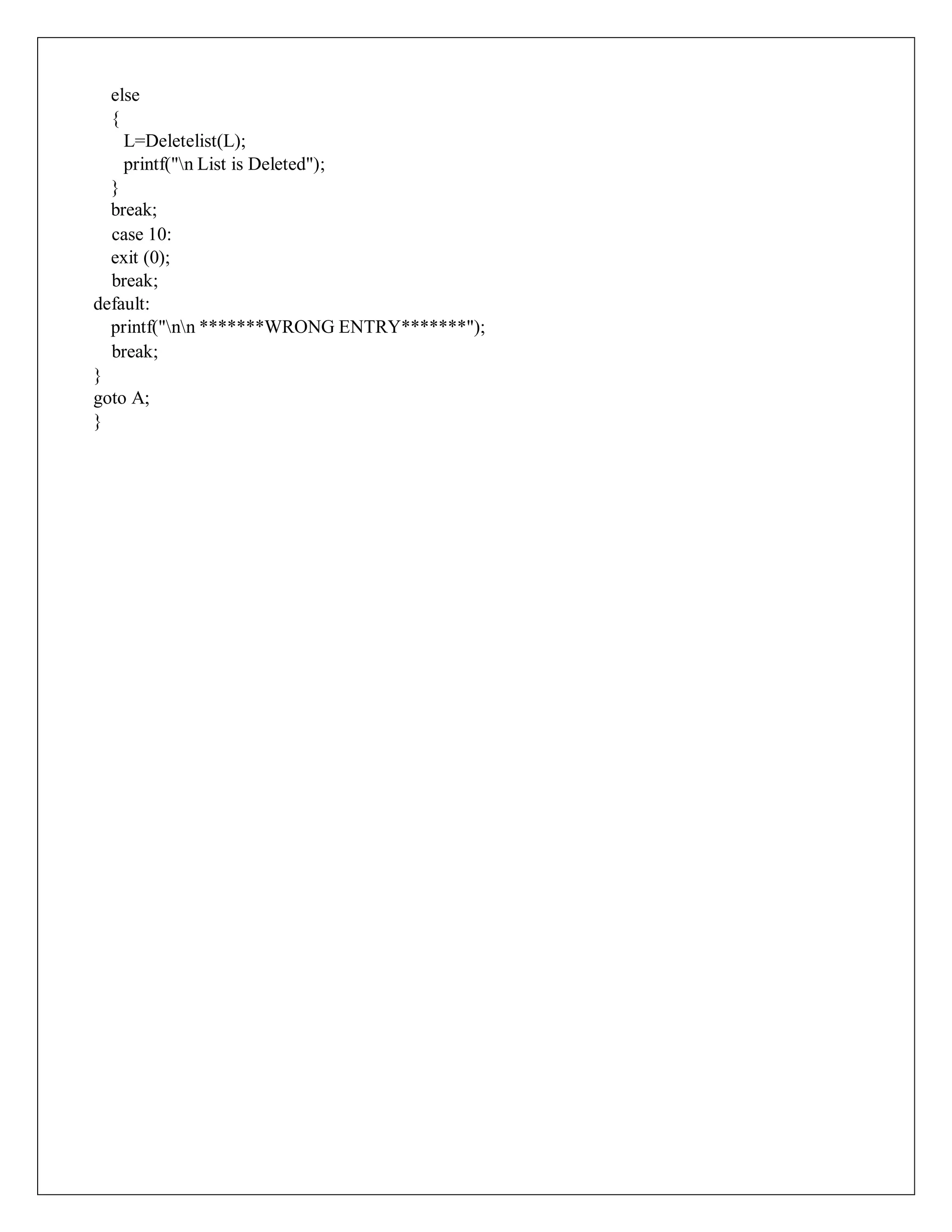else
{
L=Deletelist(L);
printf("n List is Deleted");
}
break;
case 10:
exit (0);
break;
default:
printf("nn *******WRONG ENTRY*******");
break;
}
goto A;
}
 