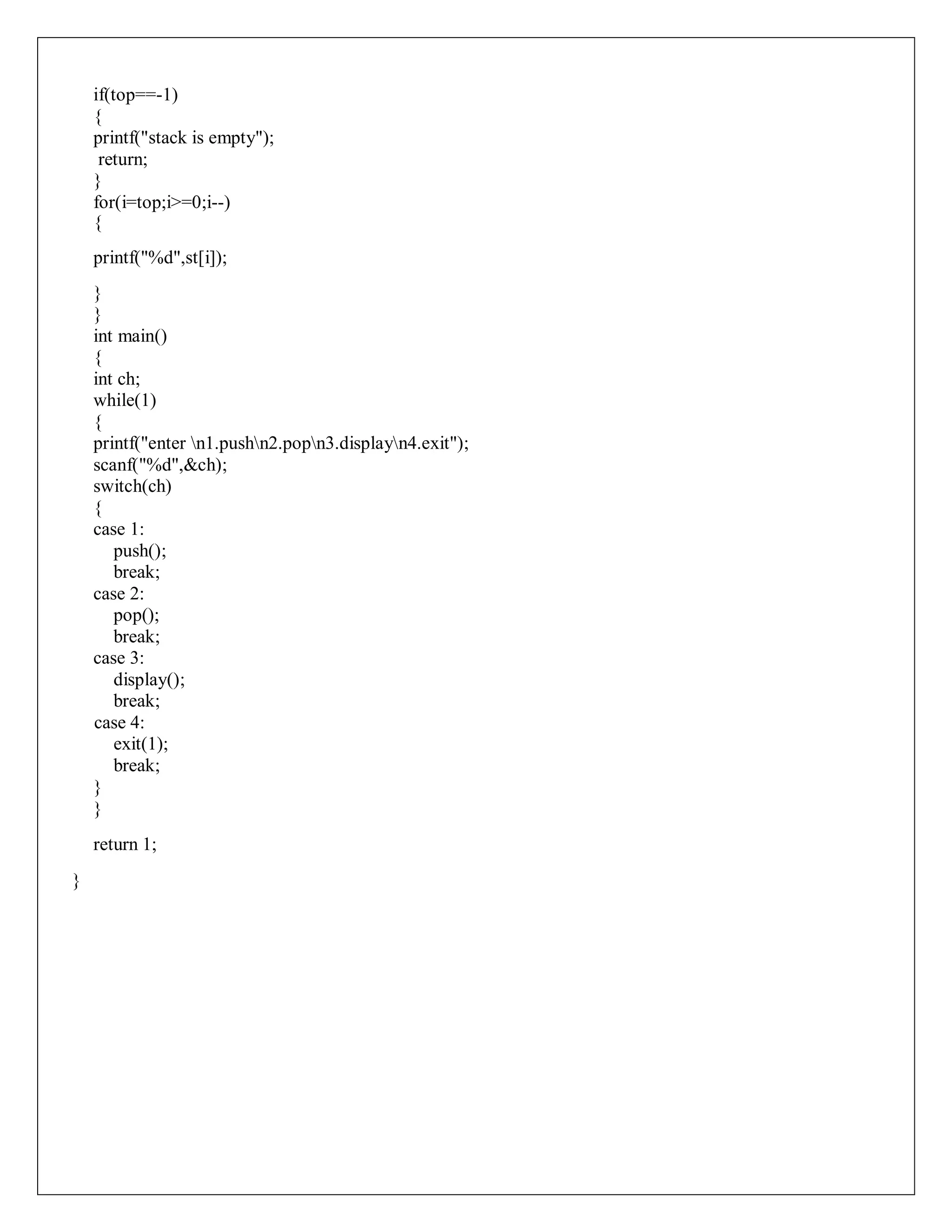 if(top==-1)
{
printf("stack is empty");
return;
}
for(i=top;i>=0;i--)
{
printf("%d",st[i]);
}
}
int main()
{
int ch;
while(1)
{
printf("enter n1.pushn2.popn3.displayn4.exit");
scanf("%d",&ch);
switch(ch)
{
case 1:
push();
break;
case 2:
pop();
break;
case 3:
display();
break;
case 4:
exit(1);
break;
}
}
return 1;
}
 