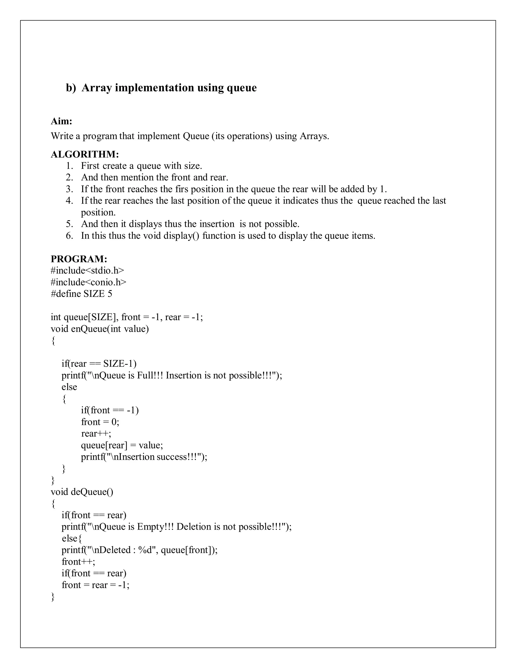 b) Array implementation using queue
Aim:
Write a program that implement Queue (its operations) using Arrays.
ALGORITHM:
1. First create a queue with size.
2. And then mention the front and rear.
3. If the front reaches the firs position in the queue the rear will be added by 1.
4. If the rear reaches the last position of the queue it indicates thus the queue reached the last
position.
5. And then it displays thus the insertion is not possible.
6. In this thus the void display() function is used to display the queue items.
PROGRAM:
#include<stdio.h>
#include<conio.h>
#define SIZE 5
int queue[SIZE], front = -1, rear = -1;
void enQueue(int value)
{
if(rear == SIZE-1)
printf("nQueue is Full!!! Insertion is not possible!!!");
else
{
if(front == -1)
front = 0;
rear++;
queue[rear] = value;
printf("nInsertion success!!!");
}
}
void deQueue()
{
if(front == rear)
printf("nQueue is Empty!!! Deletion is not possible!!!");
else{
printf("nDeleted : %d", queue[front]);
front++;
if(front == rear)
front = rear = -1;
}
 