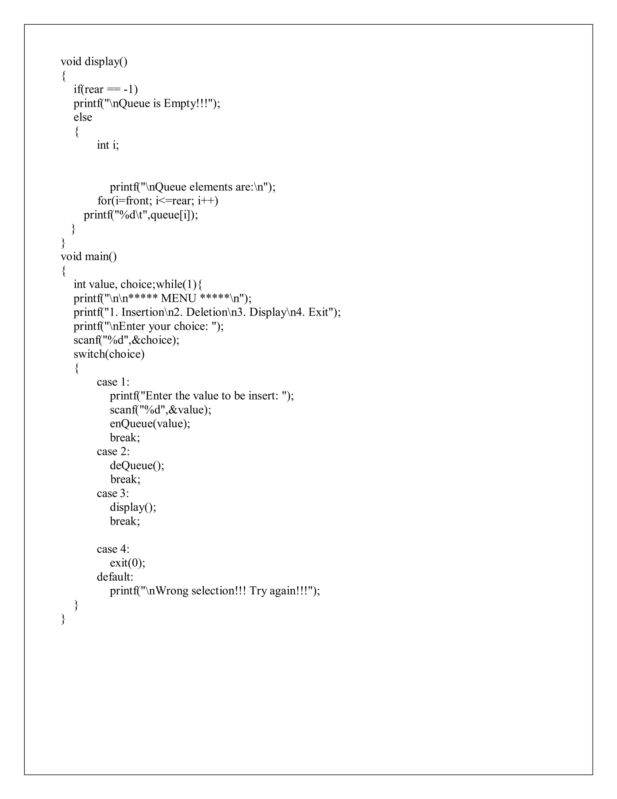void display()
{
if(rear == -1)
printf("nQueue is Empty!!!");
else
{
int i;
printf("nQueue elements are:n");
for(i=front; i<=rear; i++)
printf("%dt",queue[i]);
}
}
void main()
{
int value, choice;while(1){
printf("nn***** MENU *****n");
printf("1. Insertionn2. Deletionn3. Displayn4. Exit");
printf("nEnter your choice: ");
scanf("%d",&choice);
switch(choice)
{
case 1:
printf("Enter the value to be insert: ");
scanf("%d",&value);
enQueue(value);
break;
case 2:
deQueue();
break;
case 3:
display();
break;
case 4:
exit(0);
default:
printf("nWrong selection!!! Try again!!!");
}
}
 