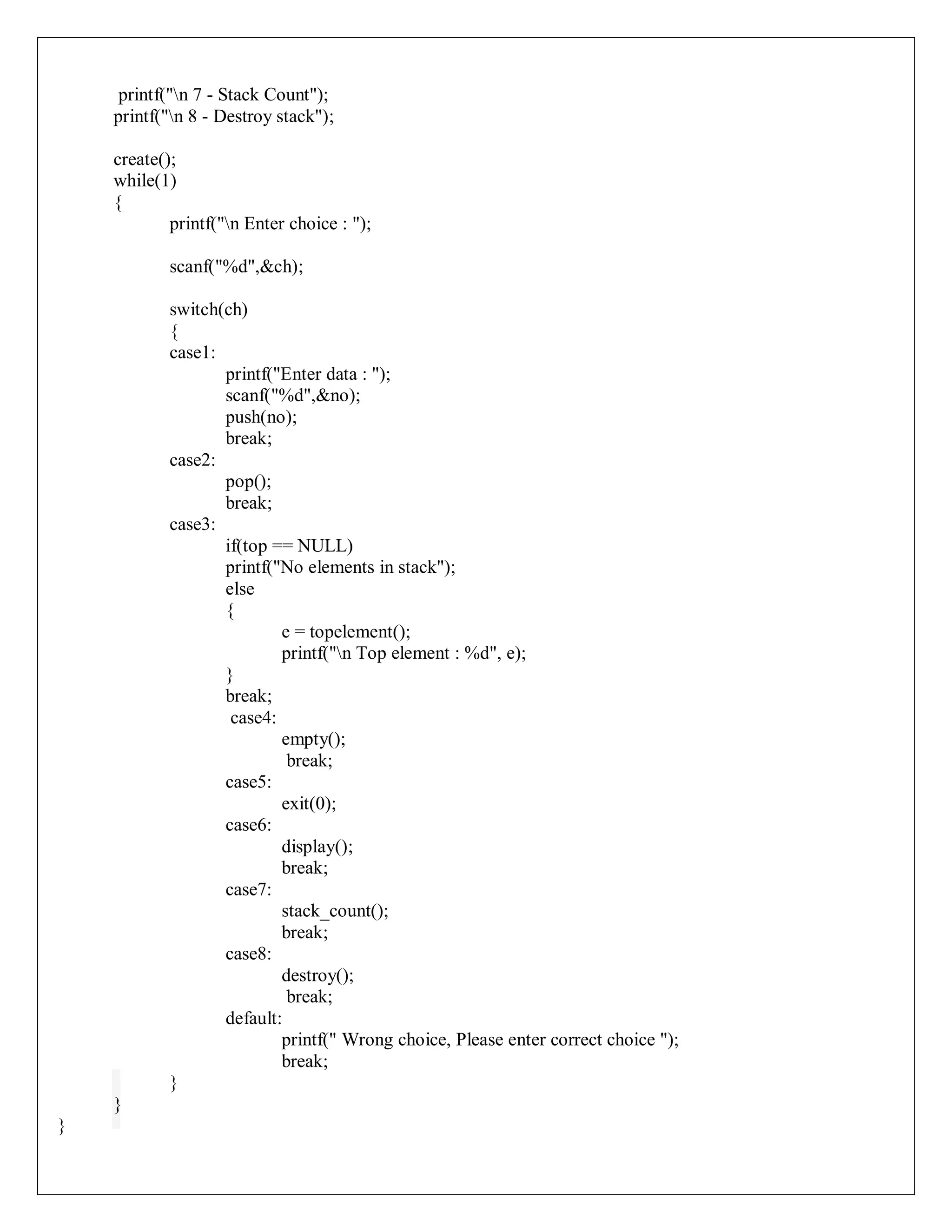 printf("n 7 - Stack Count");
printf("n 8 - Destroy stack");
create();
while(1)
{
printf("n Enter choice : ");
scanf("%d",&ch);
switch(ch)
{
case1:
printf("Enter data : ");
scanf("%d",&no);
push(no);
break;
case2:
pop();
break;
case3:
if(top == NULL)
printf("No elements in stack");
else
{
e = topelement();
printf("n Top element : %d", e);
}
break;
case4:
empty();
break;
case5:
exit(0);
case6:
display();
break;
case7:
stack_count();
break;
case8:
destroy();
break;
default:
printf(" Wrong choice, Please enter correct choice ");
break;
}
}
}
 