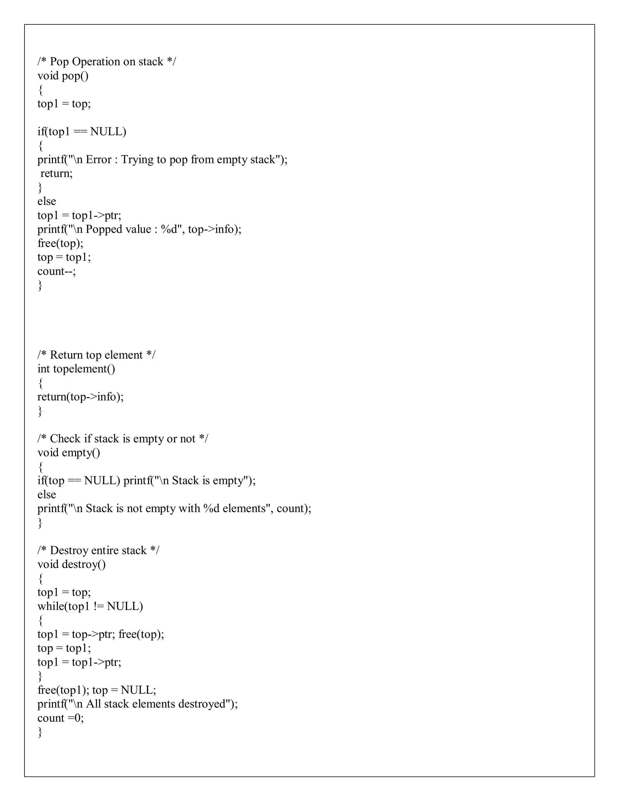 /* Pop Operation on stack */
void pop()
{
top1 = top;
if(top1 == NULL)
{
printf("n Error : Trying to pop from empty stack");
return;
}
else
top1 = top1->ptr;
printf("n Popped value : %d", top->info);
free(top);
top = top1;
count--;
}
/* Return top element */
int topelement()
{
return(top->info);
}
/* Check if stack is empty or not */
void empty()
{
if(top == NULL) printf("n Stack is empty");
else
printf("n Stack is not empty with %d elements", count);
}
/* Destroy entire stack */
void destroy()
{
top1 = top;
while(top1 != NULL)
{
top1 = top->ptr; free(top);
top = top1;
top1 = top1->ptr;
}
free(top1); top = NULL;
printf("n All stack elements destroyed");
count =0;
}
 
