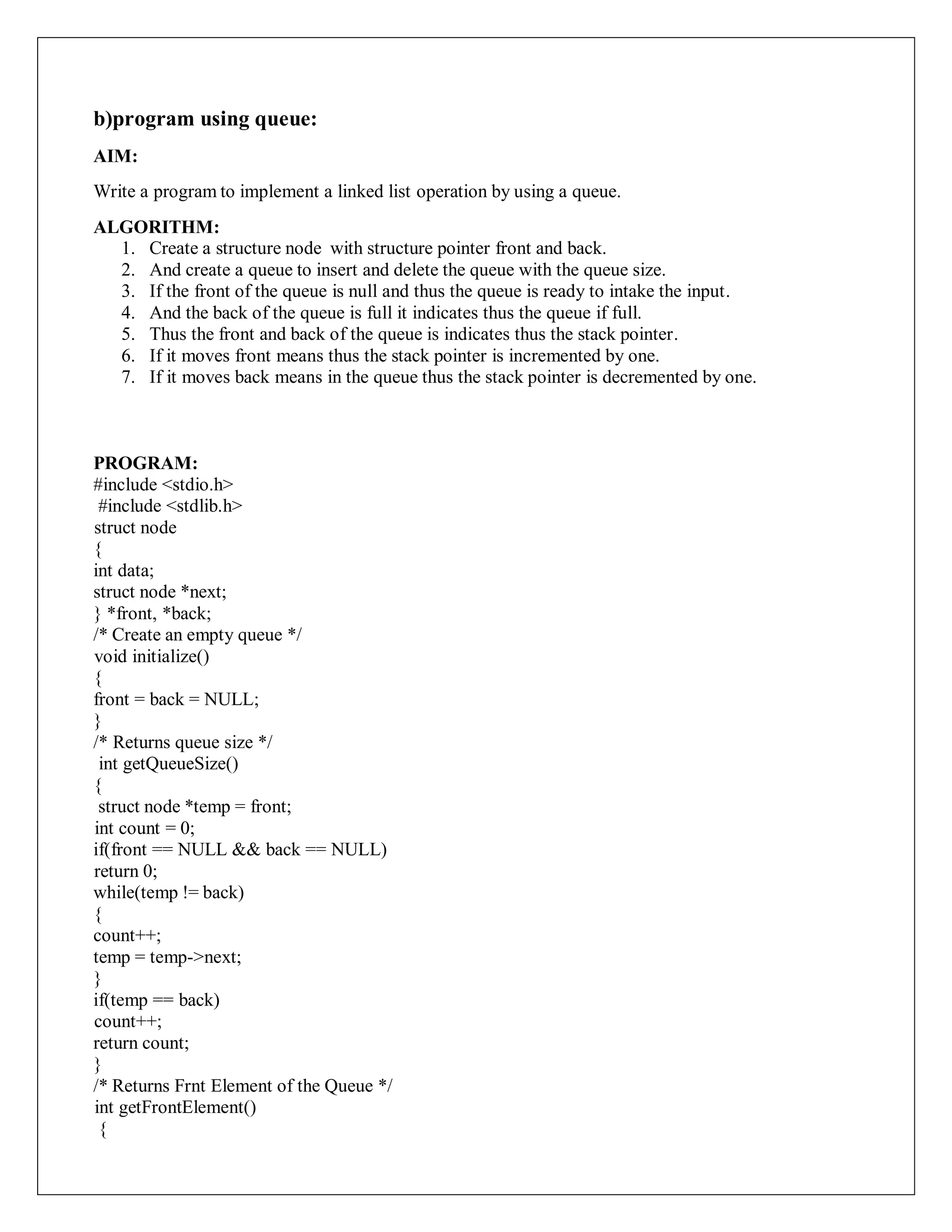 b)program using queue:
AIM:
Write a program to implement a linked list operation by using a queue.
ALGORITHM:
1. Create a structure node with structure pointer front and back.
2. And create a queue to insert and delete the queue with the queue size.
3. If the front of the queue is null and thus the queue is ready to intake the input.
4. And the back of the queue is full it indicates thus the queue if full.
5. Thus the front and back of the queue is indicates thus the stack pointer.
6. If it moves front means thus the stack pointer is incremented by one.
7. If it moves back means in the queue thus the stack pointer is decremented by one.
PROGRAM:
#include <stdio.h>
#include <stdlib.h>
struct node
{
int data;
struct node *next;
} *front, *back;
/* Create an empty queue */
void initialize()
{
front = back = NULL;
}
/* Returns queue size */
int getQueueSize()
{
struct node *temp = front;
int count = 0;
if(front == NULL && back == NULL)
return 0;
while(temp != back)
{
count++;
temp = temp->next;
}
if(temp == back)
count++;
return count;
}
/* Returns Frnt Element of the Queue */
int getFrontElement()
{
 