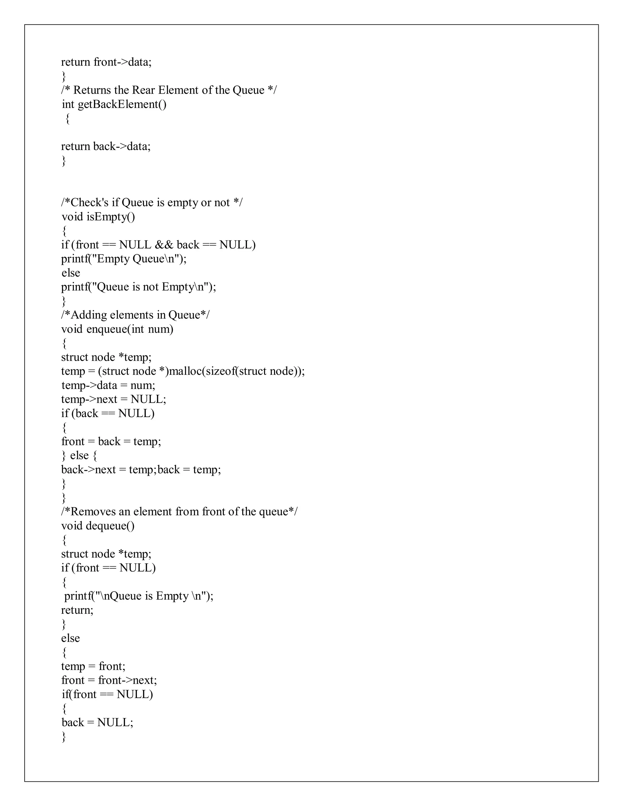 return front->data;
}
/* Returns the Rear Element of the Queue */
int getBackElement()
{
return back->data;
}
/*Check's if Queue is empty or not */
void isEmpty()
{
if (front == NULL && back == NULL)
printf("Empty Queuen");
else
printf("Queue is not Emptyn");
}
/*Adding elements in Queue*/
void enqueue(int num)
{
struct node *temp;
temp = (struct node *)malloc(sizeof(struct node));
temp->data = num;
temp->next = NULL;
if (back == NULL)
{
front = back = temp;
} else {
back->next = temp;back = temp;
}
}
/*Removes an element from front of the queue*/
void dequeue()
{
struct node *temp;
if (front == NULL)
{
printf("nQueue is Empty n");
return;
}
else
{
temp = front;
front = front->next;
if(front == NULL)
{
back = NULL;
}
 