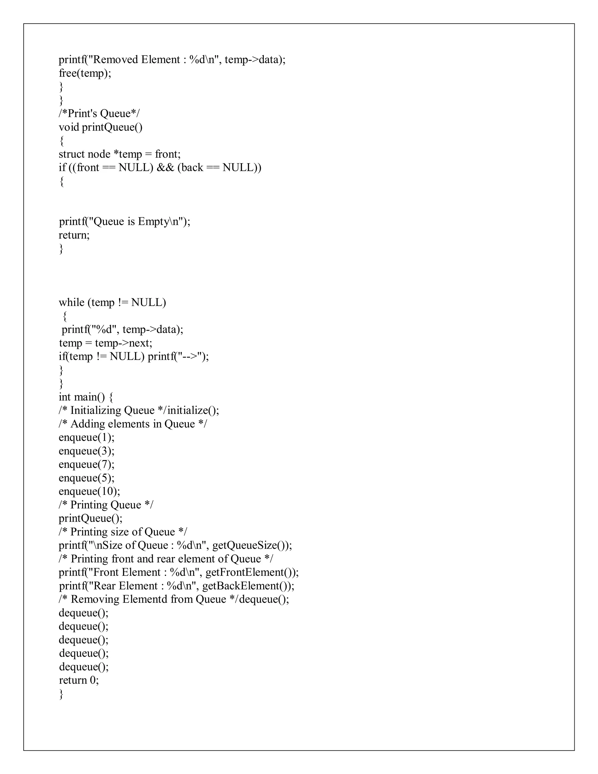 printf("Removed Element : %dn", temp->data);
free(temp);
}
}
/*Print's Queue*/
void printQueue()
{
struct node *temp = front;
if ((front == NULL) && (back == NULL))
{
printf("Queue is Emptyn");
return;
}
while (temp != NULL)
{
printf("%d", temp->data);
temp = temp->next;
if(temp != NULL) printf("-->");
}
}
int main() {
/* Initializing Queue */initialize();
/* Adding elements in Queue */
enqueue(1);
enqueue(3);
enqueue(7);
enqueue(5);
enqueue(10);
/* Printing Queue */
printQueue();
/* Printing size of Queue */
printf("nSize of Queue : %dn", getQueueSize());
/* Printing front and rear element of Queue */
printf("Front Element : %dn", getFrontElement());
printf("Rear Element : %dn", getBackElement());
/* Removing Elementd from Queue */dequeue();
dequeue();
dequeue();
dequeue();
dequeue();
dequeue();
return 0;
}
 