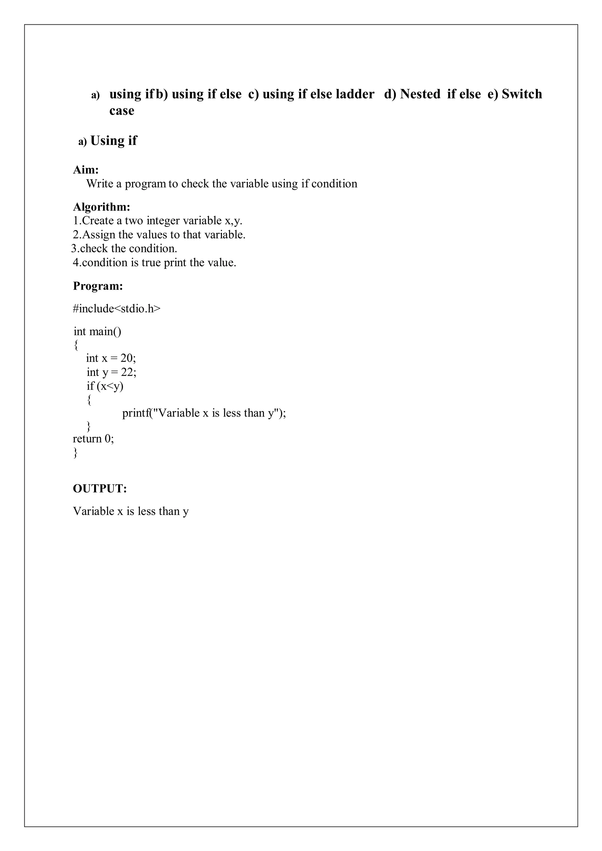 a) using ifb) using if else c) using if else ladder d) Nested if else e) Switch
case
a) Using if
Aim:
Write a program to check the variable using if condition
Algorithm:
1.Create a two integer variable x,y.
2.Assign the values to that variable.
3.check the condition.
4.condition is true print the value.
Program:
#include<stdio.h>
int main()
{
int x = 20;
int y = 22;
if (x<y)
{
printf("Variable x is less than y");
}
return 0;
}
OUTPUT:
Variable x is less than y
 