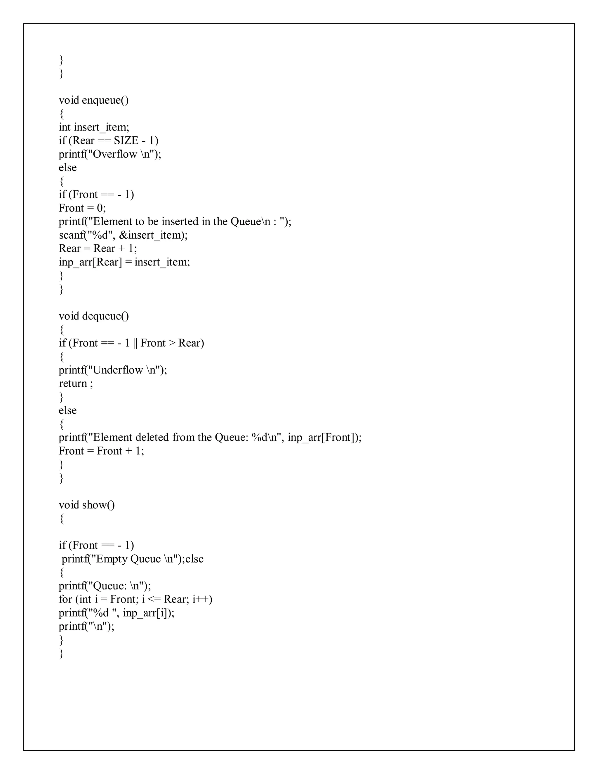 }
}
void enqueue()
{
int insert_item;
if (Rear == SIZE - 1)
printf("Overflow n");
else
{
if (Front == - 1)
Front = 0;
printf("Element to be inserted in the Queuen : ");
scanf("%d", &insert_item);
Rear = Rear + 1;
inp_arr[Rear] = insert_item;
}
}
void dequeue()
{
if (Front == - 1 || Front > Rear)
{
printf("Underflow n");
return ;
}
else
{
printf("Element deleted from the Queue: %dn", inp_arr[Front]);
Front = Front + 1;
}
}
void show()
{
if (Front == - 1)
printf("Empty Queue n");else
{
printf("Queue: n");
for (int i = Front; i <= Rear; i++)
printf("%d ", inp_arr[i]);
printf("n");
}
}
 