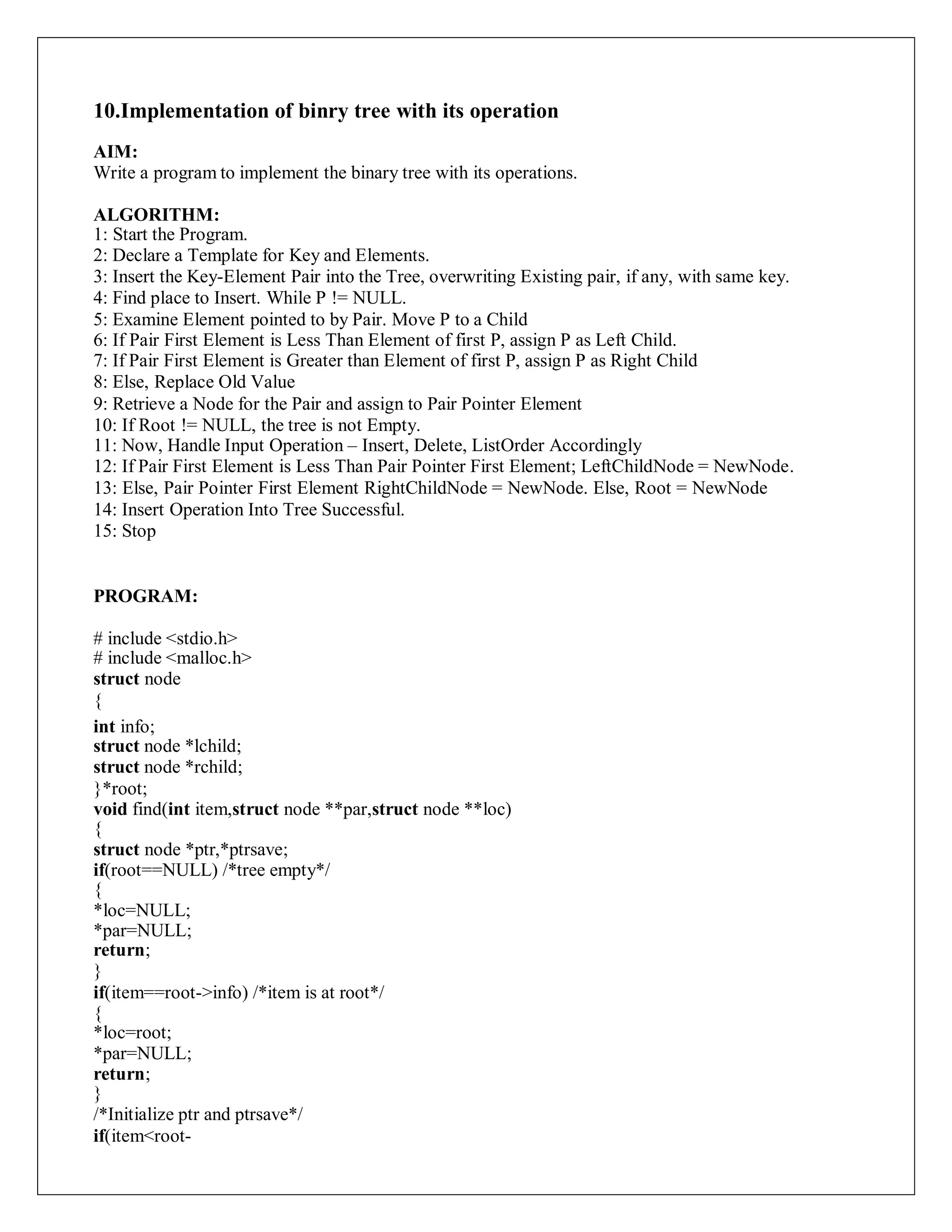 10.Implementation of binry tree with its operation
AIM:
Write a program to implement the binary tree with its operations.
ALGORITHM:
1: Start the Program.
2: Declare a Template for Key and Elements.
3: Insert the Key-Element Pair into the Tree, overwriting Existing pair, if any, with same key.
4: Find place to Insert. While P != NULL.
5: Examine Element pointed to by Pair. Move P to a Child
6: If Pair First Element is Less Than Element of first P, assign P as Left Child.
7: If Pair First Element is Greater than Element of first P, assign P as Right Child
8: Else, Replace Old Value
9: Retrieve a Node for the Pair and assign to Pair Pointer Element
10: If Root != NULL, the tree is not Empty.
11: Now, Handle Input Operation – Insert, Delete, ListOrder Accordingly
12: If Pair First Element is Less Than Pair Pointer First Element; LeftChildNode = NewNode.
13: Else, Pair Pointer First Element RightChildNode = NewNode. Else, Root = NewNode
14: Insert Operation Into Tree Successful.
15: Stop
PROGRAM:
# include <stdio.h>
# include <malloc.h>
struct node
{
int info;
struct node *lchild;
struct node *rchild;
}*root;
void find(int item,struct node **par,struct node **loc)
{
struct node *ptr,*ptrsave;
if(root==NULL) /*tree empty*/
{
*loc=NULL;
*par=NULL;
return;
}
if(item==root->info) /*item is at root*/
{
*loc=root;
*par=NULL;
return;
}
/*Initialize ptr and ptrsave*/
if(item<root-
 