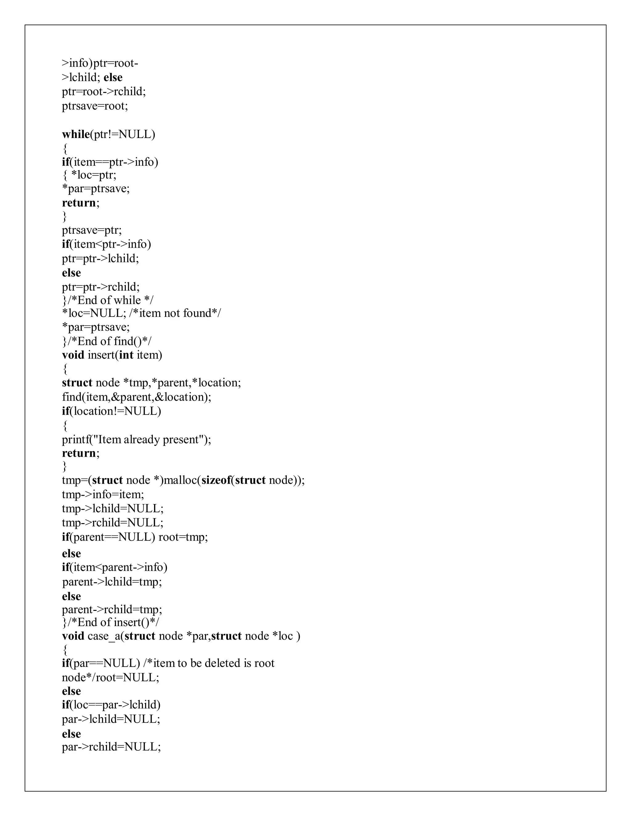 >info)ptr=root-
>lchild; else
ptr=root->rchild;
ptrsave=root;
while(ptr!=NULL)
{
if(item==ptr->info)
{ *loc=ptr;
*par=ptrsave;
return;
}
ptrsave=ptr;
if(item<ptr->info)
ptr=ptr->lchild;
else
ptr=ptr->rchild;
}/*End of while */
*loc=NULL; /*item not found*/
*par=ptrsave;
}/*End of find()*/
void insert(int item)
{
struct node *tmp,*parent,*location;
find(item,&parent,&location);
if(location!=NULL)
{
printf("Item already present");
return;
}
tmp=(struct node *)malloc(sizeof(struct node));
tmp->info=item;
tmp->lchild=NULL;
tmp->rchild=NULL;
if(parent==NULL) root=tmp;
else
if(item<parent->info)
parent->lchild=tmp;
else
parent->rchild=tmp;
}/*End of insert()*/
void case_a(struct node *par,struct node *loc )
{
if(par==NULL) /*item to be deleted is root
node*/root=NULL;
else
if(loc==par->lchild)
par->lchild=NULL;
else
par->rchild=NULL;
 