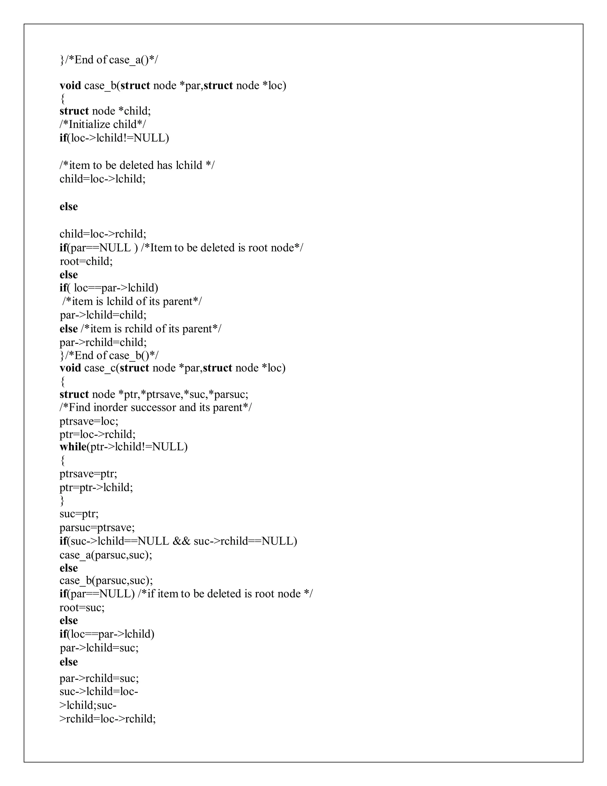 }/*End of case_a()*/
void case_b(struct node *par,struct node *loc)
{
struct node *child;
/*Initialize child*/
if(loc->lchild!=NULL)
/*item to be deleted has lchild */
child=loc->lchild;
else
child=loc->rchild;
if(par==NULL ) /*Item to be deleted is root node*/
root=child;
else
if( loc==par->lchild)
/*item is lchild of its parent*/
par->lchild=child;
else /*item is rchild of its parent*/
par->rchild=child;
}/*End of case_b()*/
void case_c(struct node *par,struct node *loc)
{
struct node *ptr,*ptrsave,*suc,*parsuc;
/*Find inorder successor and its parent*/
ptrsave=loc;
ptr=loc->rchild;
while(ptr->lchild!=NULL)
{
ptrsave=ptr;
ptr=ptr->lchild;
}
suc=ptr;
parsuc=ptrsave;
if(suc->lchild==NULL && suc->rchild==NULL)
case_a(parsuc,suc);
else
case_b(parsuc,suc);
if(par==NULL) /*if item to be deleted is root node */
root=suc;
else
if(loc==par->lchild)
par->lchild=suc;
else
par->rchild=suc;
suc->lchild=loc-
>lchild;suc-
>rchild=loc->rchild;
 