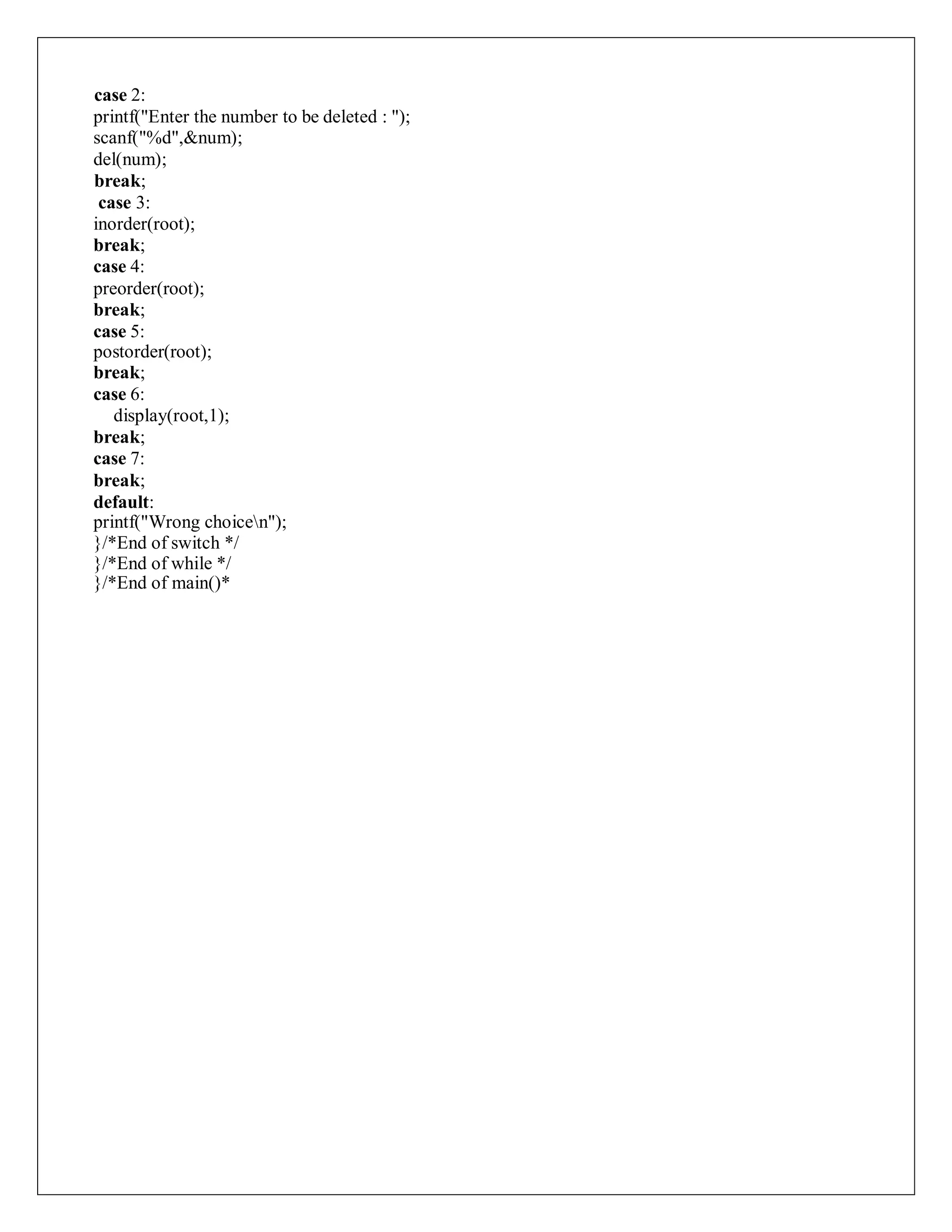 case 2:
printf("Enter the number to be deleted : ");
scanf("%d",&num);
del(num);
break;
case 3:
inorder(root);
break;
case 4:
preorder(root);
break;
case 5:
postorder(root);
break;
case 6:
display(root,1);
break;
case 7:
break;
default:
printf("Wrong choicen");
}/*End of switch */
}/*End of while */
}/*End of main()*
 
