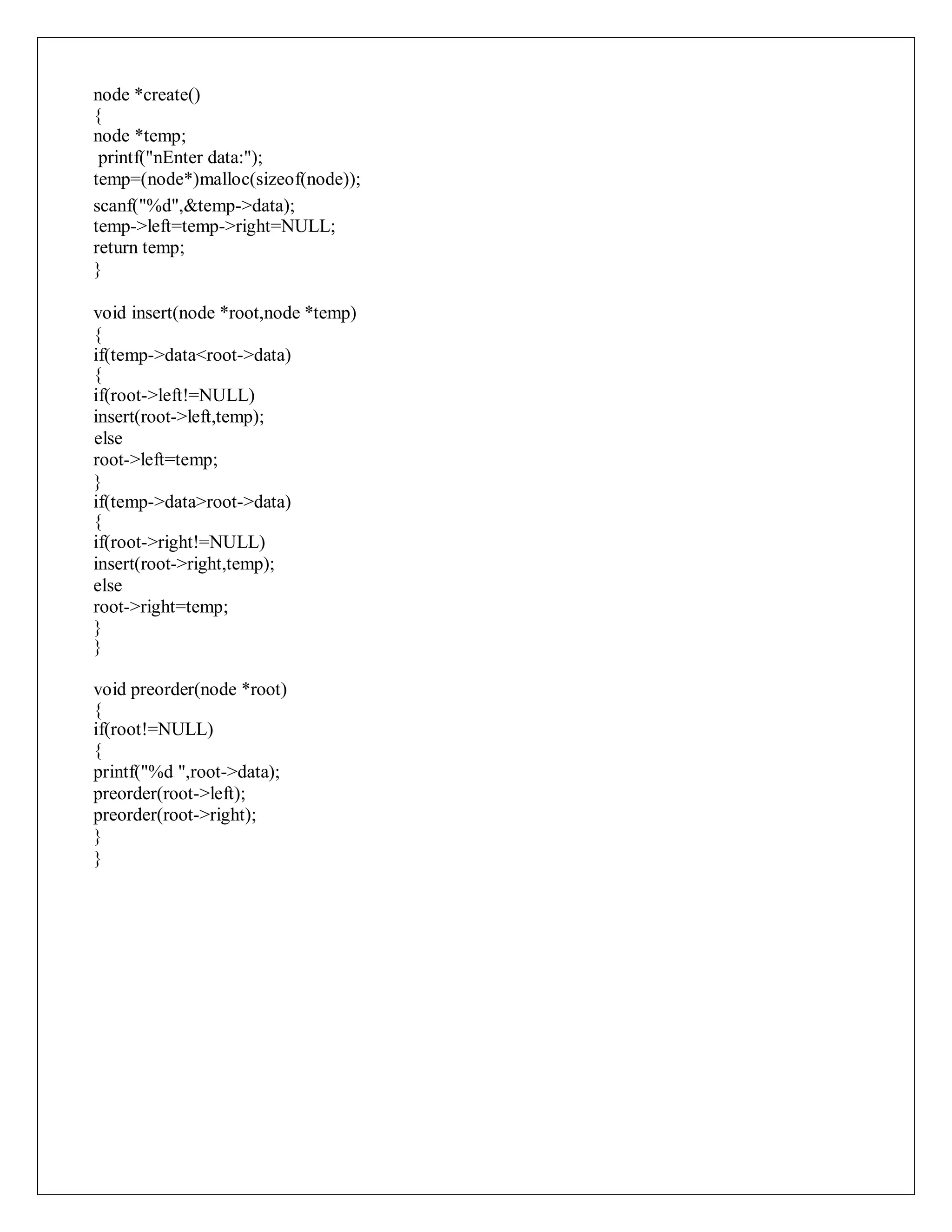 node *create()
{
node *temp;
printf("nEnter data:");
temp=(node*)malloc(sizeof(node));
scanf("%d",&temp->data);
temp->left=temp->right=NULL;
return temp;
}
void insert(node *root,node *temp)
{
if(temp->data<root->data)
{
if(root->left!=NULL)
insert(root->left,temp);
else
root->left=temp;
}
if(temp->data>root->data)
{
if(root->right!=NULL)
insert(root->right,temp);
else
root->right=temp;
}
}
void preorder(node *root)
{
if(root!=NULL)
{
printf("%d ",root->data);
preorder(root->left);
preorder(root->right);
}
}
 