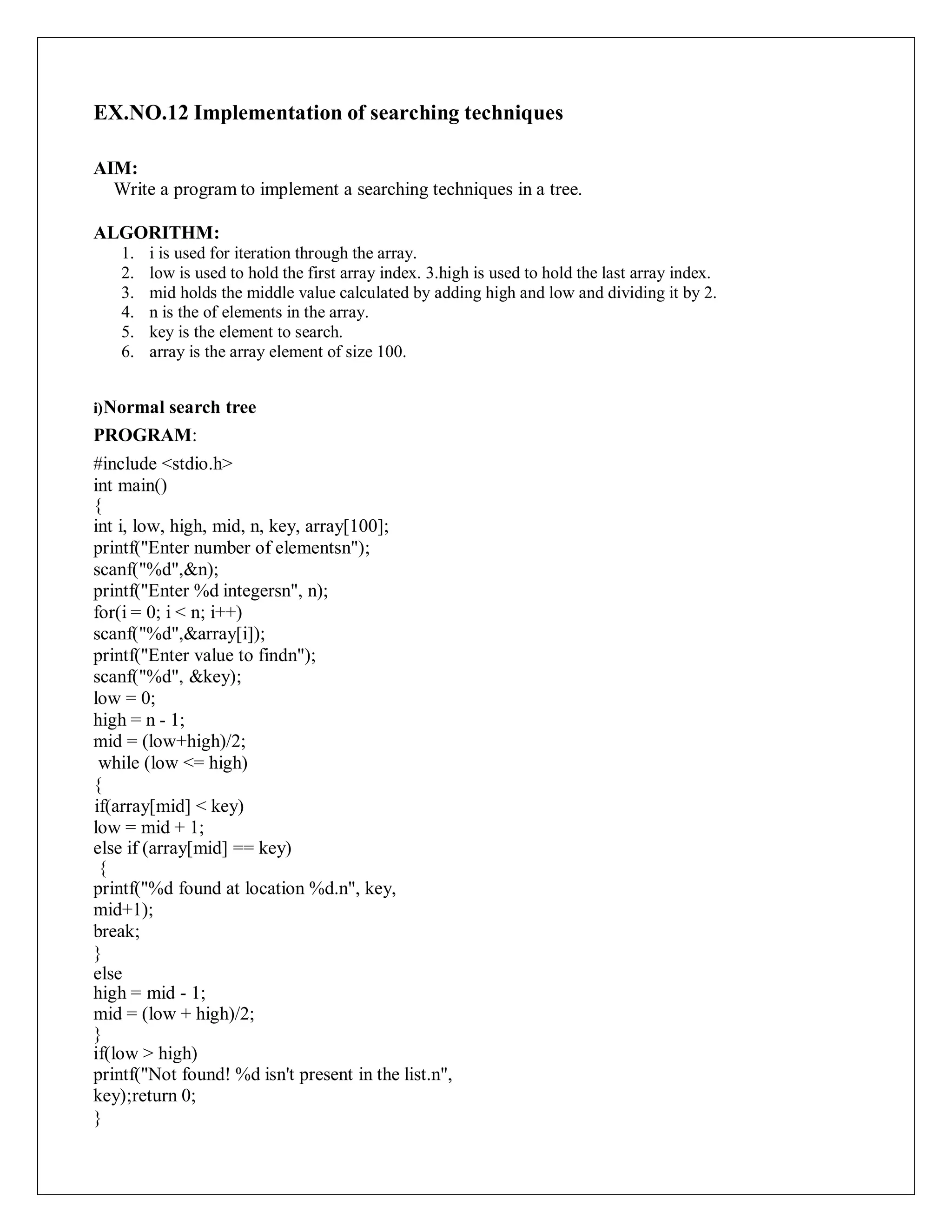 EX.NO.12 Implementation of searching techniques
AIM:
Write a program to implement a searching techniques in a tree.
ALGORITHM:
1. i is used for iteration through the array.
2. low is used to hold the first array index. 3.high is used to hold the last array index.
3. mid holds the middle value calculated by adding high and low and dividing it by 2.
4. n is the of elements in the array.
5. key is the element to search.
6. array is the array element of size 100.
i)Normal search tree
PROGRAM:
#include <stdio.h>
int main()
{
int i, low, high, mid, n, key, array[100];
printf("Enter number of elementsn");
scanf("%d",&n);
printf("Enter %d integersn", n);
for(i = 0; i < n; i++)
scanf("%d",&array[i]);
printf("Enter value to findn");
scanf("%d", &key);
low = 0;
high = n - 1;
mid = (low+high)/2;
while (low <= high)
{
if(array[mid] < key)
low = mid + 1;
else if (array[mid] == key)
{
printf("%d found at location %d.n", key,
mid+1);
break;
}
else
high = mid - 1;
mid = (low + high)/2;
}
if(low > high)
printf("Not found! %d isn't present in the list.n",
key);return 0;
}
 