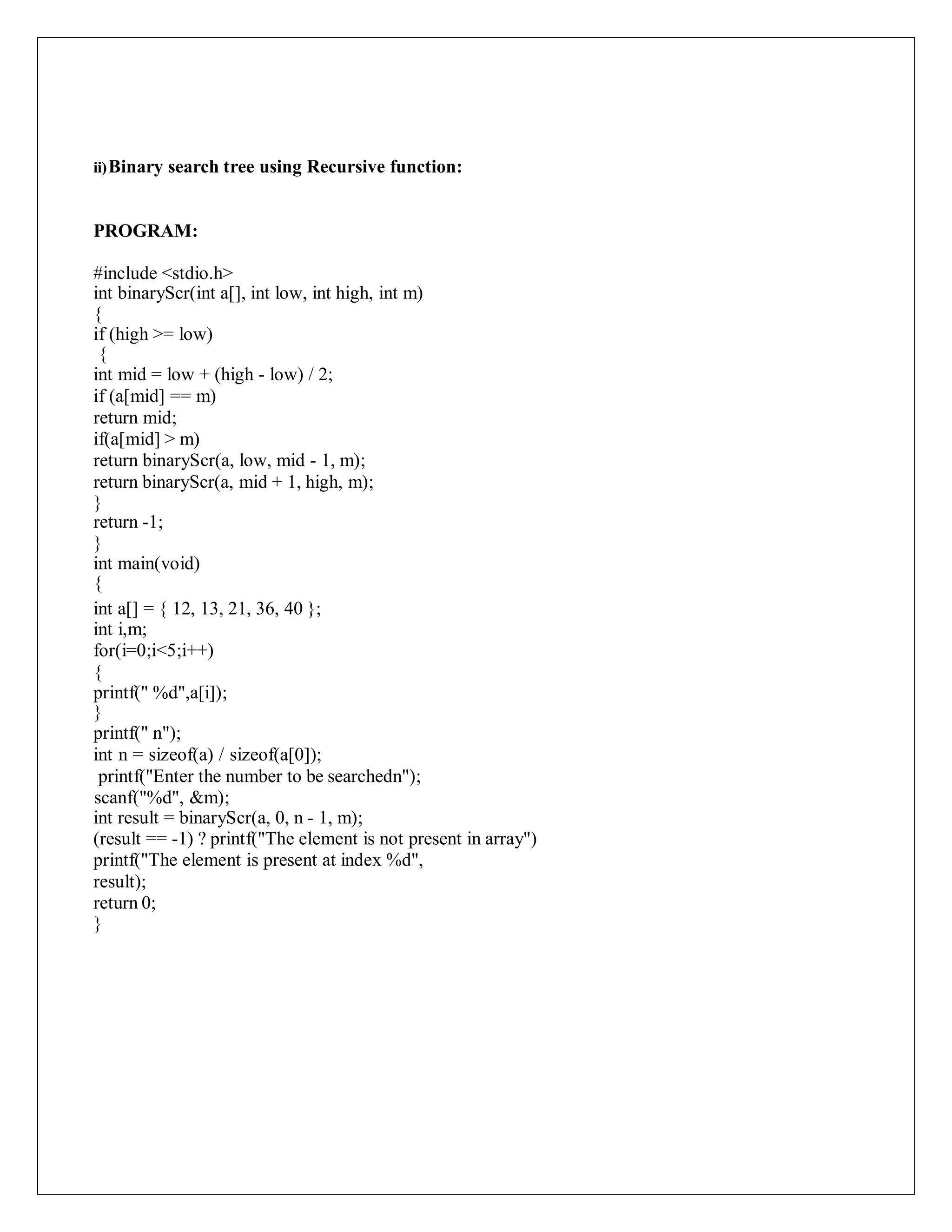 ii)Binary search tree using Recursive function:
PROGRAM:
#include <stdio.h>
int binaryScr(int a[], int low, int high, int m)
{
if (high >= low)
{
int mid = low + (high - low) / 2;
if (a[mid] == m)
return mid;
if(a[mid] > m)
return binaryScr(a, low, mid - 1, m);
return binaryScr(a, mid + 1, high, m);
}
return -1;
}
int main(void)
{
int a[] = { 12, 13, 21, 36, 40 };
int i,m;
for(i=0;i<5;i++)
{
printf(" %d",a[i]);
}
printf(" n");
int n = sizeof(a) / sizeof(a[0]);
printf("Enter the number to be searchedn");
scanf("%d", &m);
int result = binaryScr(a, 0, n - 1, m);
(result == -1) ? printf("The element is not present in array")
printf("The element is present at index %d",
result);
return 0;
}
 
