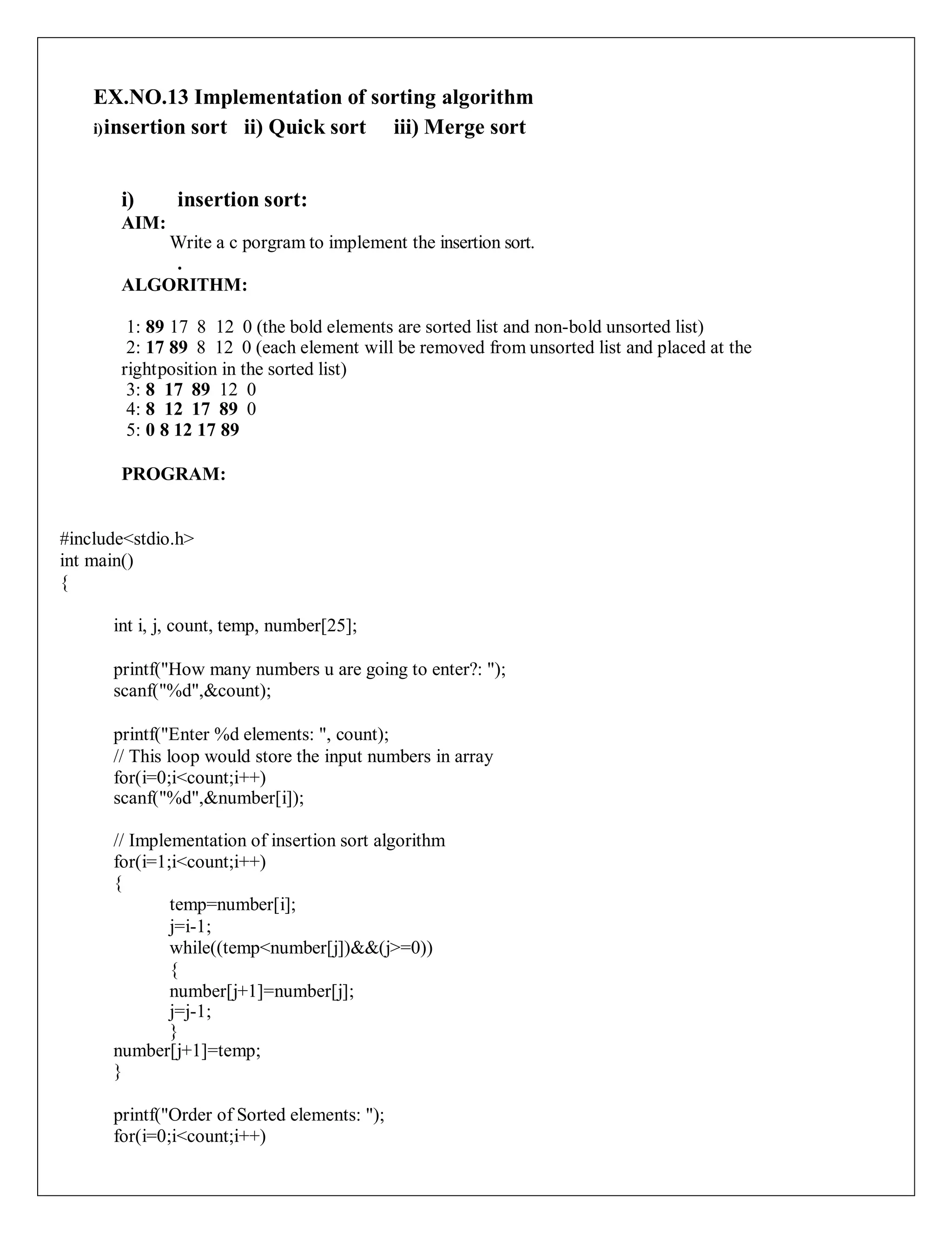EX.NO.13 Implementation of sorting algorithm
i)insertion sort ii) Quick sort iii) Merge sort
i) insertion sort:
AIM:
Write a c porgram to implement the insertion sort.
.
ALGORITHM:
1: 89 17 8 12 0 (the bold elements are sorted list and non-bold unsorted list)
2: 17 89 8 12 0 (each element will be removed from unsorted list and placed at the
rightposition in the sorted list)
3: 8 17 89 12 0
4: 8 12 17 89 0
5: 0 8 12 17 89
PROGRAM:
#include<stdio.h>
int main()
{
int i, j, count, temp, number[25];
printf("How many numbers u are going to enter?: ");
scanf("%d",&count);
printf("Enter %d elements: ", count);
// This loop would store the input numbers in array
for(i=0;i<count;i++)
scanf("%d",&number[i]);
// Implementation of insertion sort algorithm
for(i=1;i<count;i++)
{
temp=number[i];
j=i-1;
while((temp<number[j])&&(j>=0))
{
number[j+1]=number[j];
j=j-1;
}
number[j+1]=temp;
}
printf("Order of Sorted elements: ");
for(i=0;i<count;i++)
 